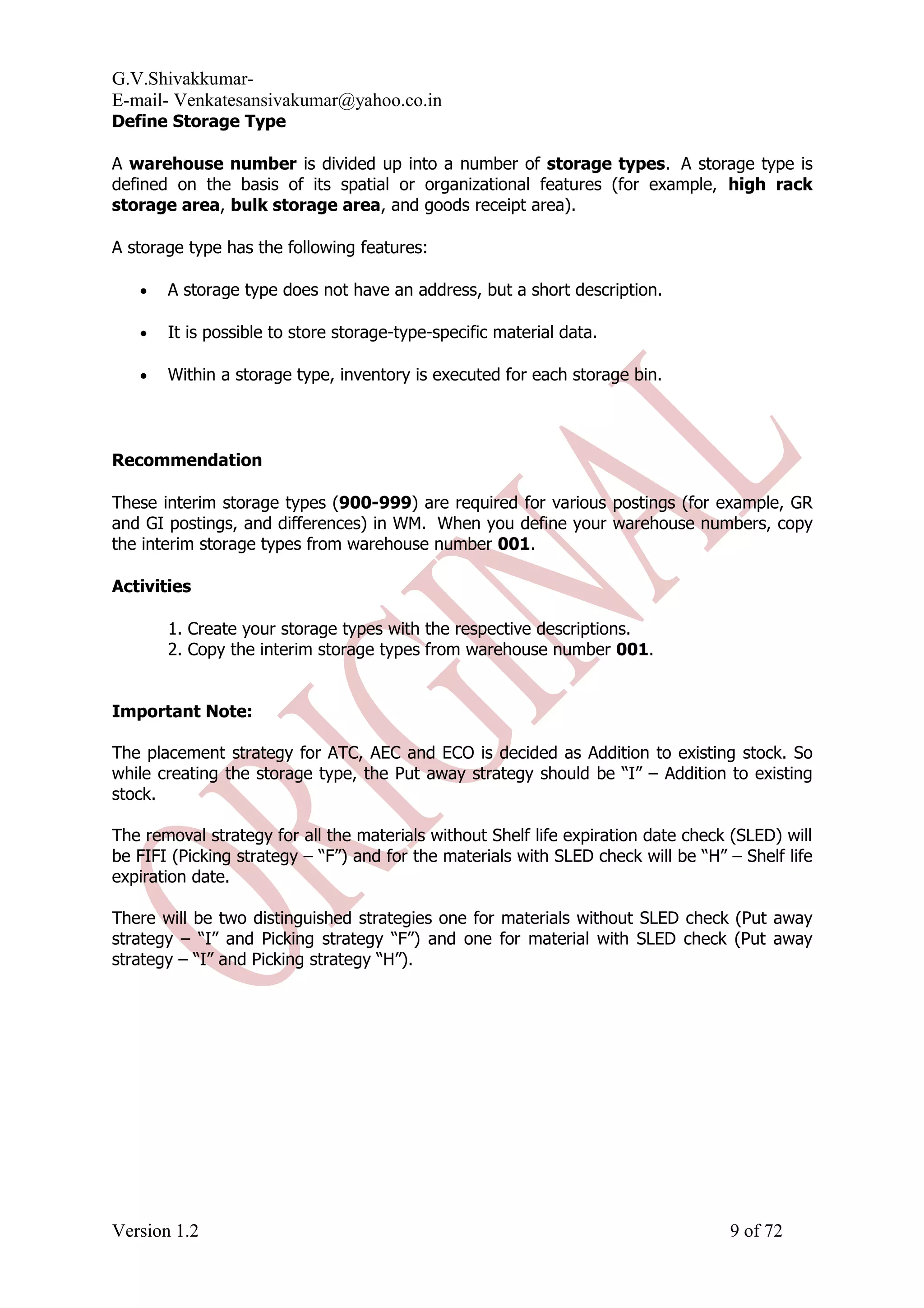G.V.Shivakkumar- E-mail- Venkatesansivakumar@yahoo.co.in Define Storage Type A warehouse number is divided up into a number of storage types. A storage type is defined on the basis of its spatial or organizational features (for example, high rack storage area, bulk storage area, and goods receipt area). A storage type has the following features: • A storage type does not have an address, but a short description. • It is possible to store storage-type-specific material data. • Within a storage type, inventory is executed for each storage bin. Recommendation These interim storage types (900-999) are required for various postings (for example, GR and GI postings, and differences) in WM. When you define your warehouse numbers, copy the interim storage types from warehouse number 001. Activities 1. Create your storage types with the respective descriptions. 2. Copy the interim storage types from warehouse number 001. Important Note: The placement strategy for ATC, AEC and ECO is decided as Addition to existing stock. So while creating the storage type, the Put away strategy should be “I” – Addition to existing stock. The removal strategy for all the materials without Shelf life expiration date check (SLED) will be FIFI (Picking strategy – “F”) and for the materials with SLED check will be “H” – Shelf life expiration date. There will be two distinguished strategies one for materials without SLED check (Put away strategy – “I” and Picking strategy “F”) and one for material with SLED check (Put away strategy – “I” and Picking strategy “H”). Version 1.2 9 of 72 