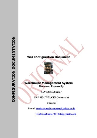 WM Configuration Document
Warehouse Management System
Document Prepared by
G.V.Shivakkumar
SAP MM/WM/CIN Consultant
Chennai
E-mail venkatesansivakumar@yahoo.co.in
Gvshivakkumar2010cts@gmail.com
CONFIGURATIONDOCUMENTATION
 