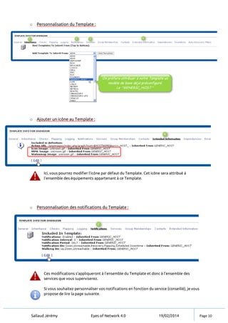 Sallaud Jérémy Eyes of Network 4.0 19/02/2014 Page 10
o Personnalisation du Template :
o Ajouter un icône au Template :
Ici, vous pourrez modifier l’icône par défaut du Template. Cet icône sera attribué à
l’ensemble des équipements appartenant à ce Template.
o Personnalisation des notifications du Template :
Ces modifications s’appliqueront à l’ensemble du Template et donc à l’ensemble des
services que vous superviserez.
Si vous souhaitez personnaliser vos notifications en fonction du service (conseillé), je vous
propose de lire la page suivante.
 
