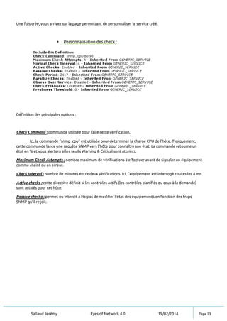 Sallaud Jérémy Eyes of Network 4.0 19/02/2014 Page 13
Une fois créé, vous arrivez sur la page permettant de personnaliser le service créé.
 Personnalisation des check :
Définition des principales options :
Check Command : commande utilisée pour faire cette vérification.
Ici, la commande "snmp_cpu" est utilisée pour déterminer la charge CPU de l’hôte. Typiquement,
cette commande lance une requête SNMP vers l'hôte pour connaître son état. La commande retourne un
état en % et vous alertera si les seuils Warning & Critical sont atteints.
Maximum Check Attempts : nombre maximum de vérifications à effectuer avant de signaler un équipement
comme éteint ou en erreur.
Check Interval : nombre de minutes entre deux vérifications. Ici, l'équipement est interrogé toutes les 4 mn.
Active checks : cette directive définit si les contrôles actifs (les contrôles planifiés ou ceux à la demande)
sont activés pour cet hôte.
Passive checks : permet ou interdit à Nagios de modifier l'état des équipements en fonction des traps
SNMP qu'il reçoit.
 