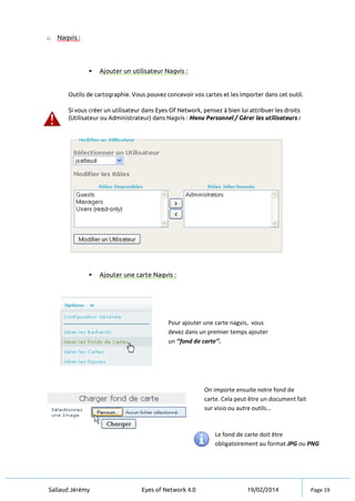Sallaud Jérémy Eyes of Network 4.0 19/02/2014 Page 19
o Nagvis :
 Ajouter un utilisateur Nagvis :
Outils de cartographie. Vous pouvez concevoir vos cartes et les importer dans cet outil.
Si vous créer un utilisateur dans Eyes Of Network, pensez à bien lui attribuer les droits
(Utilisateur ou Administrateur) dans Nagvis : Menu Personnel / Gérer les utilisateurs :
 Ajouter une carte Nagvis :
Pour ajouter une carte nagvis, vous
devez dans un premier temps ajouter
un ‘’fond de carte’’.
On importe ensuite notre fond de
carte. Cela peut être un document fait
sur visio ou autre outils…
Le fond de carte doit être
obligatoirement au format JPG ou PNG
 