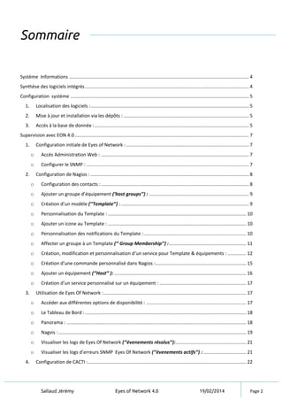 Sallaud Jérémy Eyes of Network 4.0 19/02/2014 Page 2
Sommaire
Système Informations ....................................................................................................................................... 4
Synthèse des logiciels intégrés........................................................................................................................... 4
Configuration système ...................................................................................................................................... 5
1. Localisation des logiciels :....................................................................................................................... 5
2. Mise à jour et installation via les dépôts : .............................................................................................. 5
3. Accès à la base de donnée :.................................................................................................................... 5
Supervision avec EON 4.0................................................................................................................................... 7
1. Configuration initiale de Eyes of Network : ............................................................................................ 7
o Accès Administration Web : ............................................................................................................... 7
o Configurer le SNMP : .......................................................................................................................... 7
2. Configuration de Nagios : ....................................................................................................................... 8
o Configuration des contacts :............................................................................................................... 8
o Ajouter un groupe d’équipement (’host groups’’) : ........................................................................... 9
o Création d’un modèle (’’Template’’) : ................................................................................................ 9
o Personnalisation du Template : ........................................................................................................ 10
o Ajouter un icone au Template : ........................................................................................................ 10
o Personnalisation des notifications du Template :............................................................................. 10
o Affecter un groupe à un Template (‘’ Group Membership’’) :.......................................................... 11
o Création, modification et personnalisation d’un service pour Template & équipements : .............. 12
o Création d’une commande personnalisé dans Nagios :.................................................................... 15
o Ajouter un équipement (‘’Host’’ ): ................................................................................................... 16
o Création d’un service personnalisé sur un équipement : ................................................................. 17
3. Utilisation de Eyes Of Network :........................................................................................................... 17
o Accéder aux différentes options de disponibilité : ........................................................................... 17
o Le Tableau de Bord : ......................................................................................................................... 18
o Panorama : ....................................................................................................................................... 18
o Nagvis : ............................................................................................................................................. 19
o Visualiser les logs de Eyes Of Network (‘’évenements résolus’’):..................................................... 21
o Visualiser les logs d’erreurs SNMP Eyes Of Network (‘’évenements actifs’’) : ................................ 21
4. Configuration de CACTI :....................................................................................................................... 22
 