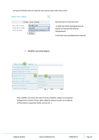 Sallaud Jérémy Eyes of Network 4.0 19/02/2014 Page 20
Lorsque le fond de carte est importé, vous pouvez alors créer votre carte :
 Modifier une carte Nagvis :
Saisissez alors un nom de carte.
La taille des icônes (pictogrammes de
couleur en fonction de l’état de
l’équipement)
Le fond de carte précédemment importé.
Pour modifier une carte, aller dans le menu d’édition, cliquer sur le type de
pictogramme a insérer (Icone, ligne, objet) et cliquez ensuite sur le type de
d’information à superviser (Hote, service etc…)
 