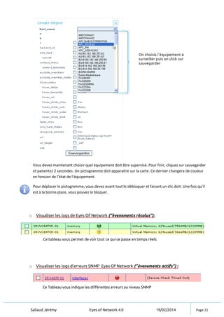 Sallaud Jérémy Eyes of Network 4.0 19/02/2014 Page 21
o Visualiser les logs de Eyes Of Network (‘’évenements résolus’’):
Ce tableau vous permet de voir tout ce qui ce passe en temps réels
o Visualiser les logs d’erreurs SNMP Eyes Of Network (‘’évenements actifs’’) :
Ce Tableau vous indique les différentes erreurs au niveau SNMP
Vous devez maintenant choisir quel équipement doit être supervisé. Pour finir, cliquez sur sauvegarder
et patientez 2 secondes. Un pictogramme doit apparaitre sur la carte. Ce dernier changera de couleur
en foncion de l’état de l’équipement.
Pour déplacer le pictogramme, vous devez avant tout le débloquer et faisant un clic doit. Une fois qu’il
est à la bonne place, vous pouvez le bloquer.
 
