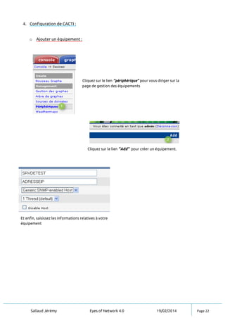 Sallaud Jérémy Eyes of Network 4.0 19/02/2014 Page 22
4. Configuration de CACTI :
o Ajouter un équipement :
Cliquez sur le lien ‘’périphérique’’ pour vous diriger sur la
page de gestion des équipements
Cliquez sur le lien ‘’Add’’ pour créer un équipement.
Et enfin, saisissez les informations relatives à votre
équipement
 