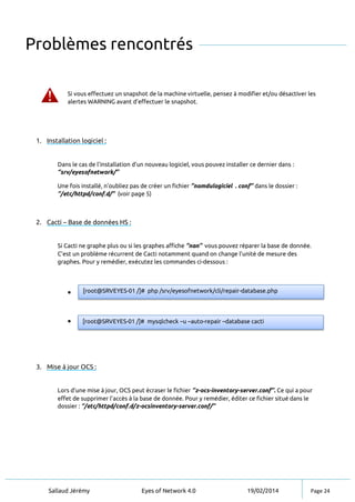 Sallaud Jérémy Eyes of Network 4.0 19/02/2014 Page 24
Problèmes rencontrés
Si vous effectuez un snapshot de la machine virtuelle, pensez à modifier et/ou désactiver les
alertes WARNING avant d’effectuer le snapshot.
1. Installation logiciel :
Dans le cas de l’installation d’un nouveau logiciel, vous pouvez installer ce dernier dans :
‘’srv/eyesofnetwork/’’
Une fois installé, n’oubliez pas de créer un fichier ‘’nomdulogiciel . conf’’ dans le dossier :
‘’/etc/httpd/conf.d/’’ (voir page 5)
2. Cacti – Base de données HS :
Si Cacti ne graphe plus ou si les graphes affiche ‘’nan’’ vous pouvez réparer la base de donnée.
C’est un problème récurrent de Cacti notamment quand on change l’unité de mesure des
graphes. Pour y remédier, exécutez les commandes ci-dessous :


3. Mise à jour OCS :
Lors d’une mise à jour, OCS peut écraser le fichier ‘’z-ocs-inventory-server.conf’’. Ce qui a pour
effet de supprimer l’accès à la base de donnée. Pour y remédier, éditer ce fichier situé dans le
dossier : ‘’/etc/httpd/conf.d/z-ocsinventory-server.conf/’’
[root@SRVEYES-01 /]# php /srv/eyesofnetwork/cli/repair-database.php
[root@SRVEYES-01 /]# mysqlcheck –u –auto-repair –database cacti
 