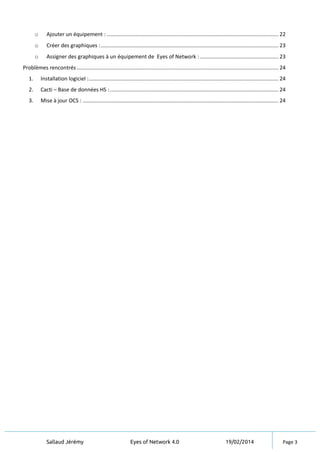 Sallaud Jérémy Eyes of Network 4.0 19/02/2014 Page 3
o Ajouter un équipement : .................................................................................................................. 22
o Créer des graphiques :...................................................................................................................... 23
o Assigner des graphiques à un équipement de Eyes of Network : .................................................... 23
Problèmes rencontrés ...................................................................................................................................... 24
1. Installation logiciel :.............................................................................................................................. 24
2. Cacti – Base de données HS :................................................................................................................ 24
3. Mise à jour OCS : .................................................................................................................................. 24
 