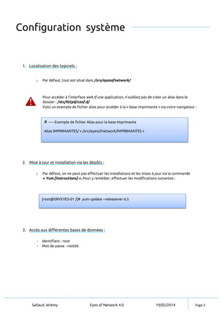 Sallaud Jérémy Eyes of Network 4.0 19/02/2014 Page 5
Configuration système
1. Localisation des logiciels :
o Par défaut, tout est situé dans /srv/eyesofnetwork/
Pour accéder à l’interface web d’une application, n’oubliez pas de créer un alias dans le
dossier : /etc/httpd/conf.d/
Voici un exemple de fichier alias pour accéder à la « base imprimante » via votre navigateur :
2. Mise à jour et installation via les dépôts :
o Par défaut, on ne peut pas effectuer les installations et les mises à jour via la commande
« Yum [instructions] ». Pour y remédier, effectuer les modifications suivantes :
3. Accès aux différentes bases de données :
- Identifiant : root
- Mot de passe : root66
[root@SRVEYES-01 /]# yum update --releasever 6.5
# ----- Exemple de fichier Alias pour la base Imprimante
Alias IMPRIMANTES/ « /srv/eyesofnetwork/IMPRIMANTES »
 