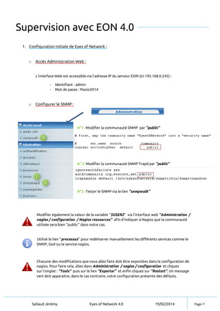 Sallaud Jérémy Eyes of Network 4.0 19/02/2014 Page 7
Supervision avec EON 4.0
1. Configuration initiale de Eyes of Network :
o Accès Administration Web :
L’interface Web est accessible via l’adresse IP du serveur EON (ici 192.168.0.245) :
- Identifiant : admin
- Mot de passe : Pwsio2014
o Configurer le SNMP :
Modifier également la valeur de la variable ‘’$USER2’’ via l’interface web ‘’Administration /
nagios / configuration / Nagios ressources’’ afin d’indiquer à Nagios que la communauté
utilisée sera bien ‘’public’’ dans notre cas.
Utilisé le lien ‘’processus’’ pour redémarrer manuellement les différents services comme le
SNMP, Ged ou le service nagios.
Chacune des modifications que vous allez faire doit être exportées dans la configuration de
nagios. Pour faire cela, allez dans Administration / nagios / configuration et cliquez
sur l’onglet : ‘’Tools’’ puis sur le lien ‘’Exporter’’ et enfin cliquez sur ‘’Restart’’. Un message
vert doit apparaitre, dans le cas contraire, votre configuration présente des défauts.
N°1 : Modifier la communauté SNMP par ‘’public’’
N° 2: Modifier la communauté SNMP Trapd par ‘’public’’
N°3 : Tester le SNMP via le lien ‘’snmpwalk’’
 