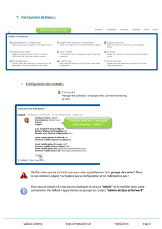 Sallaud Jérémy Eyes of Network 4.0 19/02/2014 Page 8
2. Configuration de Nagios :
o Configuration des contacts :
Vérifiez bien que les contacts que vous créez appartiennent à un groupe de contact. Dans
le cas contraire, nagios n’acceptera pas la configuration et ne redémarrera pas !
Pour plus de simplicité, vous pouvez dupliquer le contact ‘’admin‘’ et le modifier selon votre
convenance. Par défaut il appartiendra au groupe de contact ‘’admins de Eyes of Network’’
 