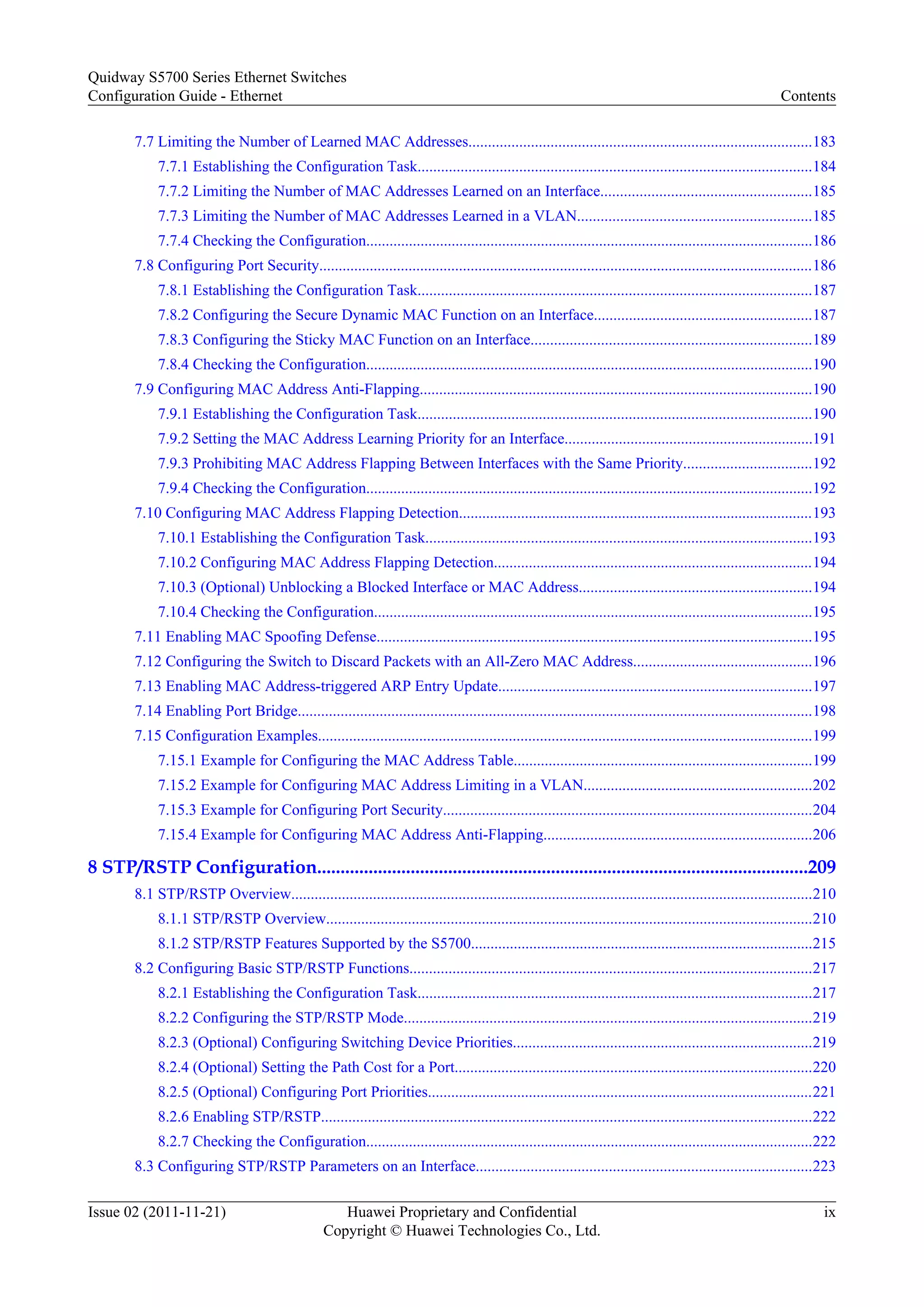 7.7 Limiting the Number of Learned MAC Addresses........................................................................................183
7.7.1 Establishing the Configuration Task.....................................................................................................184
7.7.2 Limiting the Number of MAC Addresses Learned on an Interface......................................................185
7.7.3 Limiting the Number of MAC Addresses Learned in a VLAN............................................................185
7.7.4 Checking the Configuration...................................................................................................................186
7.8 Configuring Port Security...............................................................................................................................186
7.8.1 Establishing the Configuration Task.....................................................................................................187
7.8.2 Configuring the Secure Dynamic MAC Function on an Interface........................................................187
7.8.3 Configuring the Sticky MAC Function on an Interface........................................................................189
7.8.4 Checking the Configuration...................................................................................................................190
7.9 Configuring MAC Address Anti-Flapping.....................................................................................................190
7.9.1 Establishing the Configuration Task.....................................................................................................190
7.9.2 Setting the MAC Address Learning Priority for an Interface................................................................191
7.9.3 Prohibiting MAC Address Flapping Between Interfaces with the Same Priority.................................192
7.9.4 Checking the Configuration...................................................................................................................192
7.10 Configuring MAC Address Flapping Detection...........................................................................................193
7.10.1 Establishing the Configuration Task...................................................................................................193
7.10.2 Configuring MAC Address Flapping Detection..................................................................................194
7.10.3 (Optional) Unblocking a Blocked Interface or MAC Address............................................................194
7.10.4 Checking the Configuration.................................................................................................................195
7.11 Enabling MAC Spoofing Defense................................................................................................................195
7.12 Configuring the Switch to Discard Packets with an All-Zero MAC Address..............................................196
7.13 Enabling MAC Address-triggered ARP Entry Update.................................................................................197
7.14 Enabling Port Bridge....................................................................................................................................198
7.15 Configuration Examples...............................................................................................................................199
7.15.1 Example for Configuring the MAC Address Table.............................................................................199
7.15.2 Example for Configuring MAC Address Limiting in a VLAN...........................................................202
7.15.3 Example for Configuring Port Security...............................................................................................204
7.15.4 Example for Configuring MAC Address Anti-Flapping.....................................................................206
8 STP/RSTP Configuration.........................................................................................................209
8.1 STP/RSTP Overview......................................................................................................................................210
8.1.1 STP/RSTP Overview.............................................................................................................................210
8.1.2 STP/RSTP Features Supported by the S5700........................................................................................215
8.2 Configuring Basic STP/RSTP Functions.......................................................................................................217
8.2.1 Establishing the Configuration Task.....................................................................................................217
8.2.2 Configuring the STP/RSTP Mode.........................................................................................................219
8.2.3 (Optional) Configuring Switching Device Priorities.............................................................................219
8.2.4 (Optional) Setting the Path Cost for a Port............................................................................................220
8.2.5 (Optional) Configuring Port Priorities...................................................................................................221
8.2.6 Enabling STP/RSTP..............................................................................................................................222
8.2.7 Checking the Configuration...................................................................................................................222
8.3 Configuring STP/RSTP Parameters on an Interface......................................................................................223
Quidway S5700 Series Ethernet Switches
Configuration Guide - Ethernet Contents
Issue 02 (2011-11-21) Huawei Proprietary and Confidential
Copyright © Huawei Technologies Co., Ltd.
ix
 