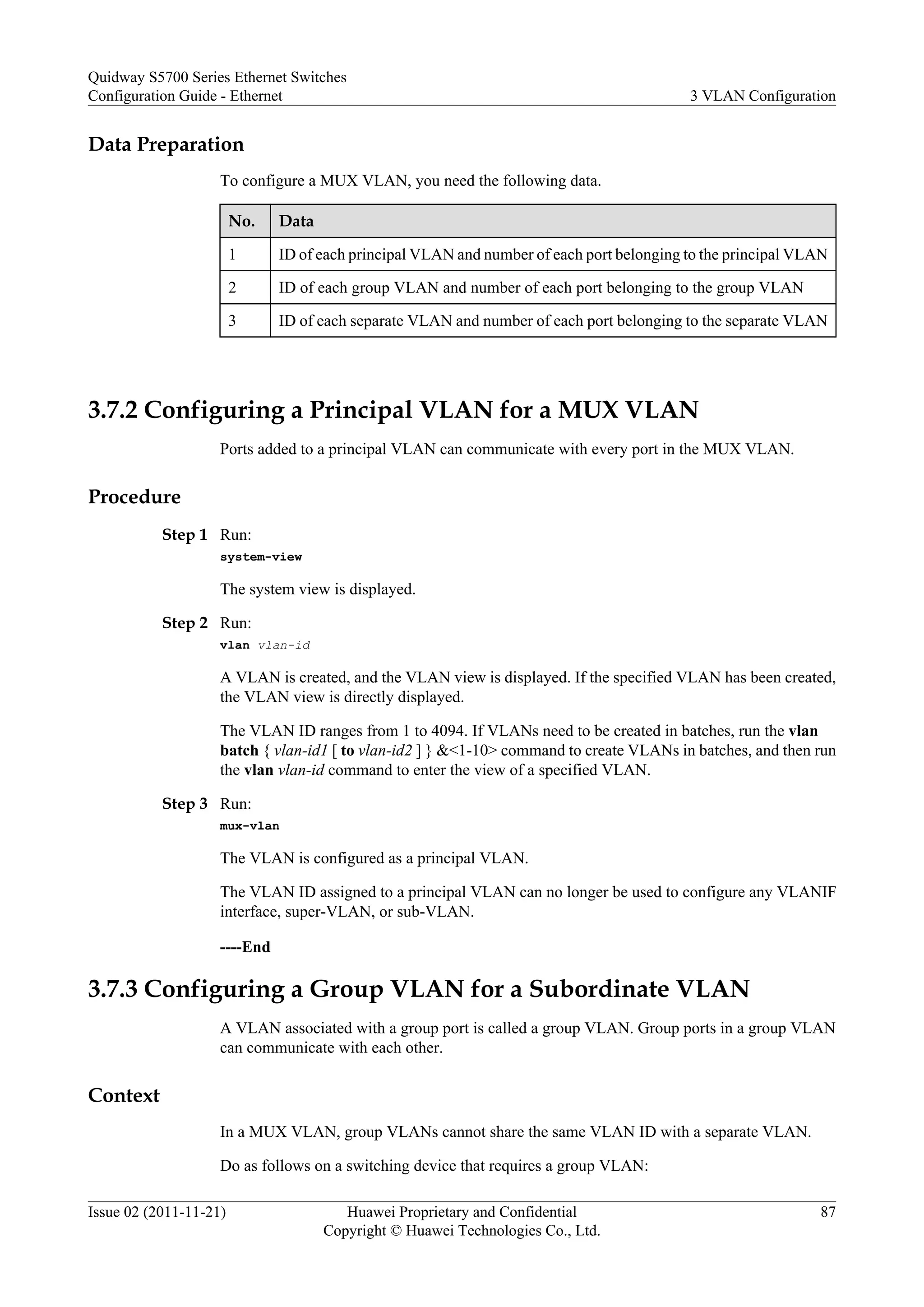 Data Preparation
To configure a MUX VLAN, you need the following data.
No. Data
1 ID of each principal VLAN and number of each port belonging to the principal VLAN
2 ID of each group VLAN and number of each port belonging to the group VLAN
3 ID of each separate VLAN and number of each port belonging to the separate VLAN
3.7.2 Configuring a Principal VLAN for a MUX VLAN
Ports added to a principal VLAN can communicate with every port in the MUX VLAN.
Procedure
Step 1 Run:
system-view
The system view is displayed.
Step 2 Run:
vlan vlan-id
A VLAN is created, and the VLAN view is displayed. If the specified VLAN has been created,
the VLAN view is directly displayed.
The VLAN ID ranges from 1 to 4094. If VLANs need to be created in batches, run the vlan
batch { vlan-id1 [ to vlan-id2 ] } &<1-10> command to create VLANs in batches, and then run
the vlan vlan-id command to enter the view of a specified VLAN.
Step 3 Run:
mux-vlan
The VLAN is configured as a principal VLAN.
The VLAN ID assigned to a principal VLAN can no longer be used to configure any VLANIF
interface, super-VLAN, or sub-VLAN.
----End
3.7.3 Configuring a Group VLAN for a Subordinate VLAN
A VLAN associated with a group port is called a group VLAN. Group ports in a group VLAN
can communicate with each other.
Context
In a MUX VLAN, group VLANs cannot share the same VLAN ID with a separate VLAN.
Do as follows on a switching device that requires a group VLAN:
Quidway S5700 Series Ethernet Switches
Configuration Guide - Ethernet 3 VLAN Configuration
Issue 02 (2011-11-21) Huawei Proprietary and Confidential
Copyright © Huawei Technologies Co., Ltd.
87
 