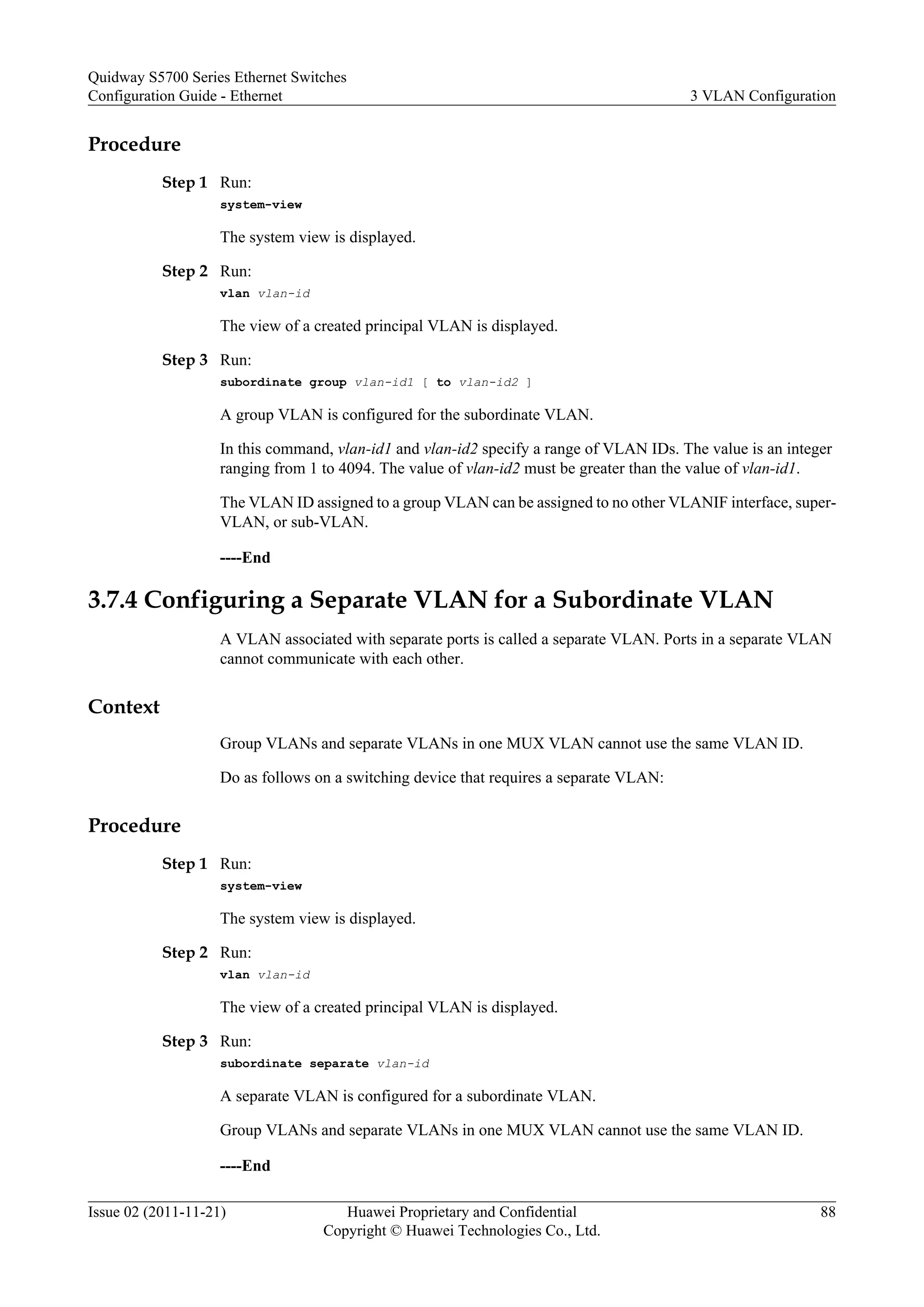 Procedure
Step 1 Run:
system-view
The system view is displayed.
Step 2 Run:
vlan vlan-id
The view of a created principal VLAN is displayed.
Step 3 Run:
subordinate group vlan-id1 [ to vlan-id2 ]
A group VLAN is configured for the subordinate VLAN.
In this command, vlan-id1 and vlan-id2 specify a range of VLAN IDs. The value is an integer
ranging from 1 to 4094. The value of vlan-id2 must be greater than the value of vlan-id1.
The VLAN ID assigned to a group VLAN can be assigned to no other VLANIF interface, super-
VLAN, or sub-VLAN.
----End
3.7.4 Configuring a Separate VLAN for a Subordinate VLAN
A VLAN associated with separate ports is called a separate VLAN. Ports in a separate VLAN
cannot communicate with each other.
Context
Group VLANs and separate VLANs in one MUX VLAN cannot use the same VLAN ID.
Do as follows on a switching device that requires a separate VLAN:
Procedure
Step 1 Run:
system-view
The system view is displayed.
Step 2 Run:
vlan vlan-id
The view of a created principal VLAN is displayed.
Step 3 Run:
subordinate separate vlan-id
A separate VLAN is configured for a subordinate VLAN.
Group VLANs and separate VLANs in one MUX VLAN cannot use the same VLAN ID.
----End
Quidway S5700 Series Ethernet Switches
Configuration Guide - Ethernet 3 VLAN Configuration
Issue 02 (2011-11-21) Huawei Proprietary and Confidential
Copyright © Huawei Technologies Co., Ltd.
88
 