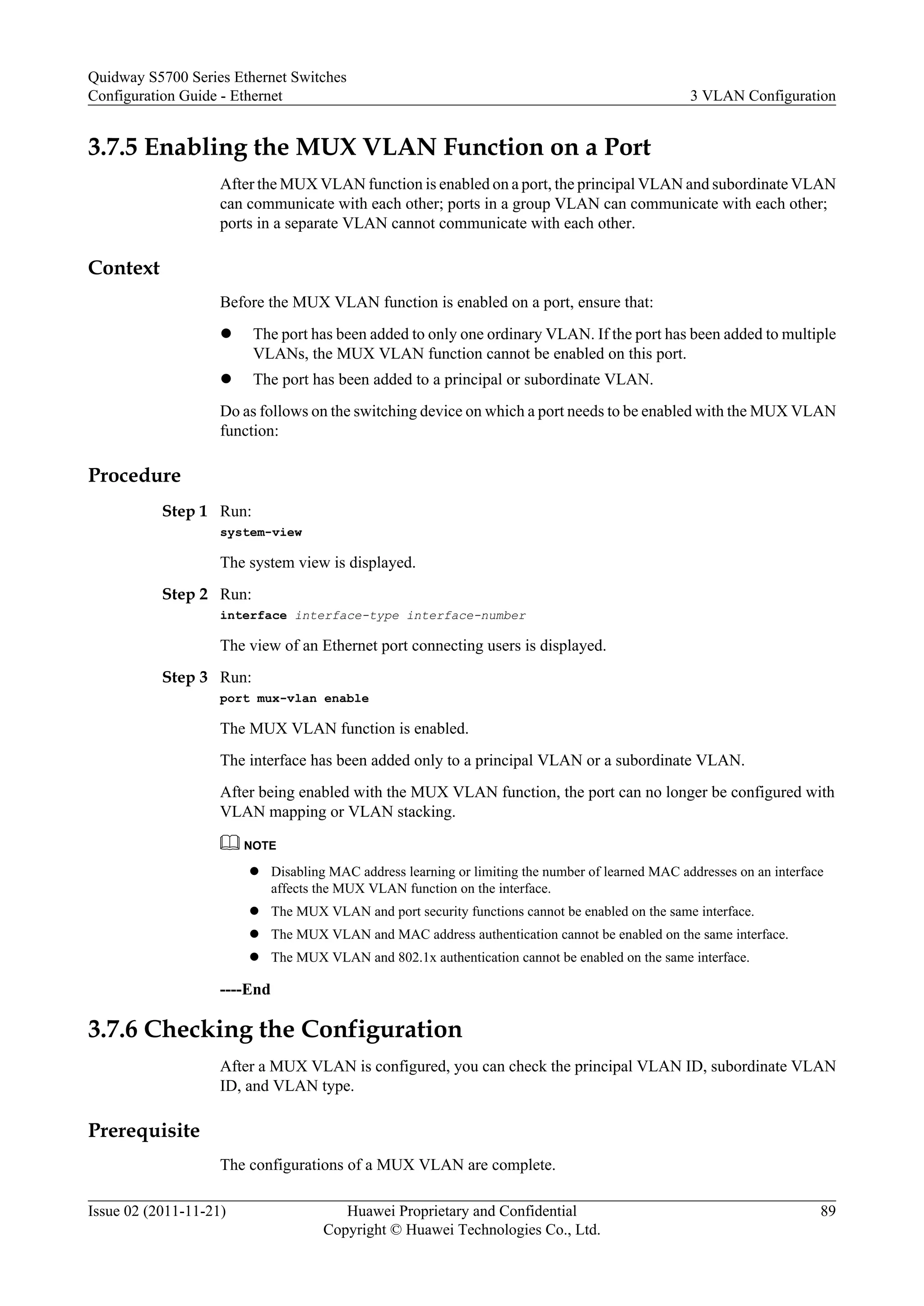3.7.5 Enabling the MUX VLAN Function on a Port
After the MUX VLAN function is enabled on a port, the principal VLAN and subordinate VLAN
can communicate with each other; ports in a group VLAN can communicate with each other;
ports in a separate VLAN cannot communicate with each other.
Context
Before the MUX VLAN function is enabled on a port, ensure that:
l The port has been added to only one ordinary VLAN. If the port has been added to multiple
VLANs, the MUX VLAN function cannot be enabled on this port.
l The port has been added to a principal or subordinate VLAN.
Do as follows on the switching device on which a port needs to be enabled with the MUX VLAN
function:
Procedure
Step 1 Run:
system-view
The system view is displayed.
Step 2 Run:
interface interface-type interface-number
The view of an Ethernet port connecting users is displayed.
Step 3 Run:
port mux-vlan enable
The MUX VLAN function is enabled.
The interface has been added only to a principal VLAN or a subordinate VLAN.
After being enabled with the MUX VLAN function, the port can no longer be configured with
VLAN mapping or VLAN stacking.
NOTE
l Disabling MAC address learning or limiting the number of learned MAC addresses on an interface
affects the MUX VLAN function on the interface.
l The MUX VLAN and port security functions cannot be enabled on the same interface.
l The MUX VLAN and MAC address authentication cannot be enabled on the same interface.
l The MUX VLAN and 802.1x authentication cannot be enabled on the same interface.
----End
3.7.6 Checking the Configuration
After a MUX VLAN is configured, you can check the principal VLAN ID, subordinate VLAN
ID, and VLAN type.
Prerequisite
The configurations of a MUX VLAN are complete.
Quidway S5700 Series Ethernet Switches
Configuration Guide - Ethernet 3 VLAN Configuration
Issue 02 (2011-11-21) Huawei Proprietary and Confidential
Copyright © Huawei Technologies Co., Ltd.
89
 