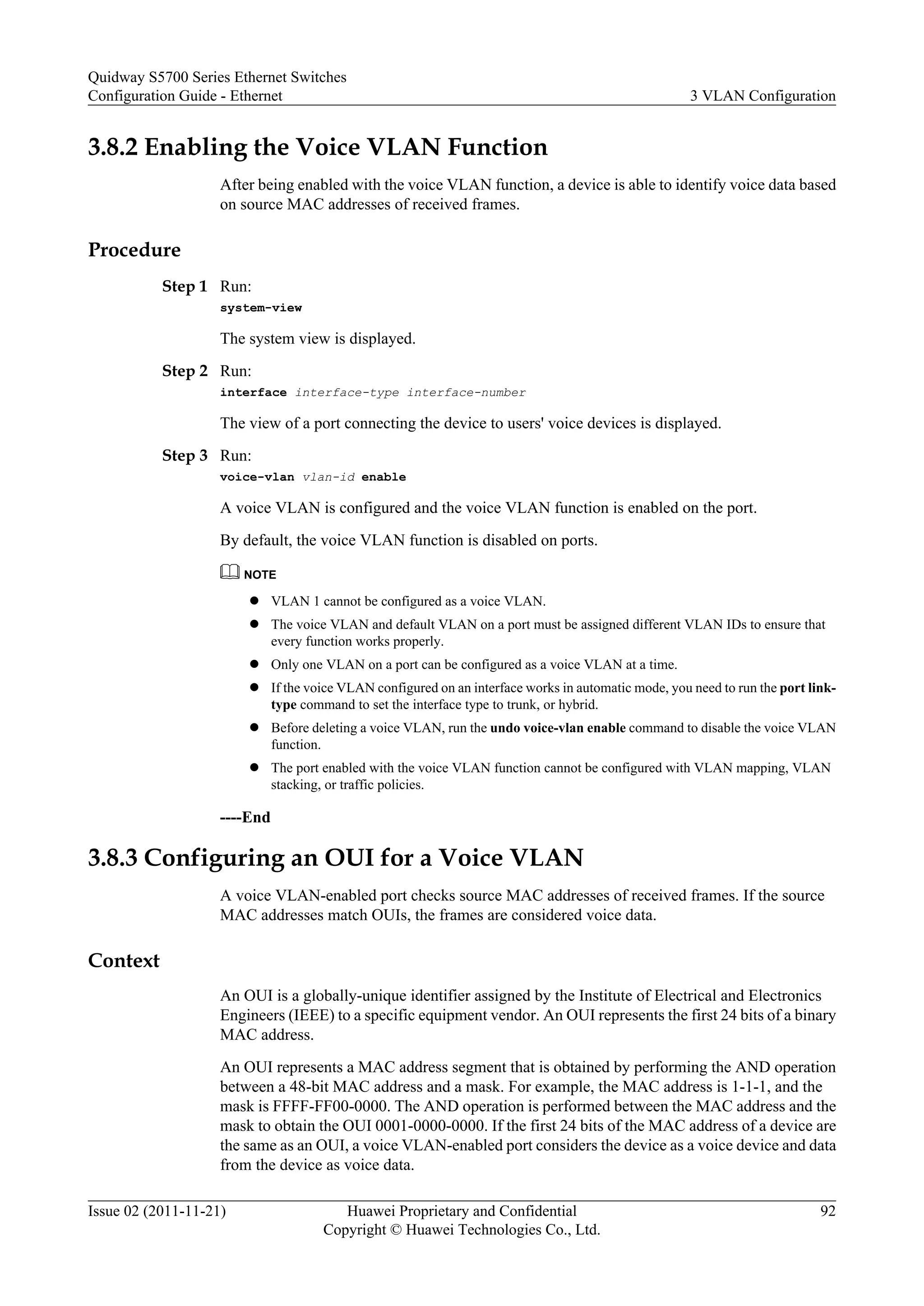 3.8.2 Enabling the Voice VLAN Function
After being enabled with the voice VLAN function, a device is able to identify voice data based
on source MAC addresses of received frames.
Procedure
Step 1 Run:
system-view
The system view is displayed.
Step 2 Run:
interface interface-type interface-number
The view of a port connecting the device to users' voice devices is displayed.
Step 3 Run:
voice-vlan vlan-id enable
A voice VLAN is configured and the voice VLAN function is enabled on the port.
By default, the voice VLAN function is disabled on ports.
NOTE
l VLAN 1 cannot be configured as a voice VLAN.
l The voice VLAN and default VLAN on a port must be assigned different VLAN IDs to ensure that
every function works properly.
l Only one VLAN on a port can be configured as a voice VLAN at a time.
l If the voice VLAN configured on an interface works in automatic mode, you need to run the port link-
type command to set the interface type to trunk, or hybrid.
l Before deleting a voice VLAN, run the undo voice-vlan enable command to disable the voice VLAN
function.
l The port enabled with the voice VLAN function cannot be configured with VLAN mapping, VLAN
stacking, or traffic policies.
----End
3.8.3 Configuring an OUI for a Voice VLAN
A voice VLAN-enabled port checks source MAC addresses of received frames. If the source
MAC addresses match OUIs, the frames are considered voice data.
Context
An OUI is a globally-unique identifier assigned by the Institute of Electrical and Electronics
Engineers (IEEE) to a specific equipment vendor. An OUI represents the first 24 bits of a binary
MAC address.
An OUI represents a MAC address segment that is obtained by performing the AND operation
between a 48-bit MAC address and a mask. For example, the MAC address is 1-1-1, and the
mask is FFFF-FF00-0000. The AND operation is performed between the MAC address and the
mask to obtain the OUI 0001-0000-0000. If the first 24 bits of the MAC address of a device are
the same as an OUI, a voice VLAN-enabled port considers the device as a voice device and data
from the device as voice data.
Quidway S5700 Series Ethernet Switches
Configuration Guide - Ethernet 3 VLAN Configuration
Issue 02 (2011-11-21) Huawei Proprietary and Confidential
Copyright © Huawei Technologies Co., Ltd.
92
 