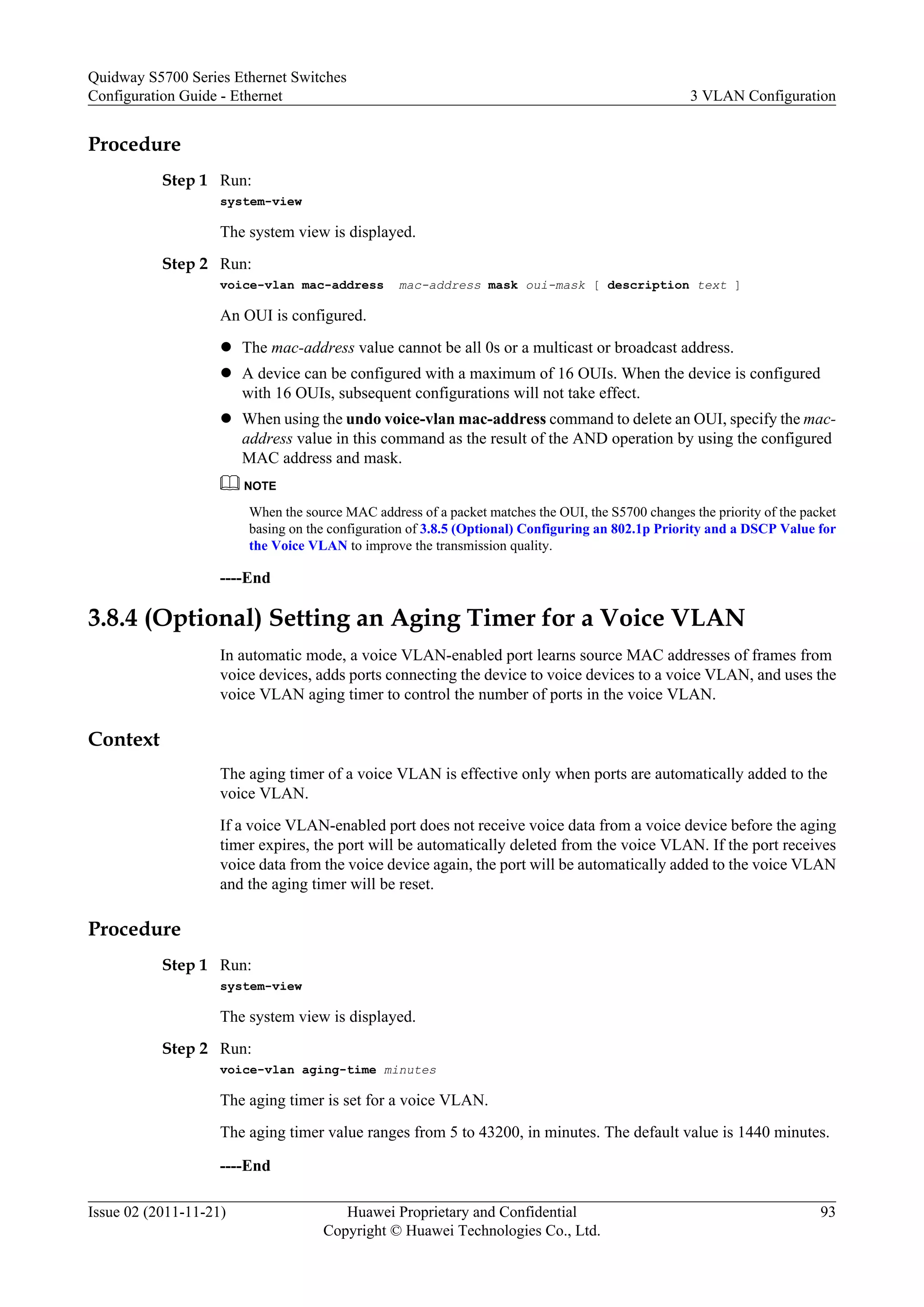 Procedure
Step 1 Run:
system-view
The system view is displayed.
Step 2 Run:
voice-vlan mac-address mac-address mask oui-mask [ description text ]
An OUI is configured.
l The mac-address value cannot be all 0s or a multicast or broadcast address.
l A device can be configured with a maximum of 16 OUIs. When the device is configured
with 16 OUIs, subsequent configurations will not take effect.
l When using the undo voice-vlan mac-address command to delete an OUI, specify the mac-
address value in this command as the result of the AND operation by using the configured
MAC address and mask.
NOTE
When the source MAC address of a packet matches the OUI, the S5700 changes the priority of the packet
basing on the configuration of 3.8.5 (Optional) Configuring an 802.1p Priority and a DSCP Value for
the Voice VLAN to improve the transmission quality.
----End
3.8.4 (Optional) Setting an Aging Timer for a Voice VLAN
In automatic mode, a voice VLAN-enabled port learns source MAC addresses of frames from
voice devices, adds ports connecting the device to voice devices to a voice VLAN, and uses the
voice VLAN aging timer to control the number of ports in the voice VLAN.
Context
The aging timer of a voice VLAN is effective only when ports are automatically added to the
voice VLAN.
If a voice VLAN-enabled port does not receive voice data from a voice device before the aging
timer expires, the port will be automatically deleted from the voice VLAN. If the port receives
voice data from the voice device again, the port will be automatically added to the voice VLAN
and the aging timer will be reset.
Procedure
Step 1 Run:
system-view
The system view is displayed.
Step 2 Run:
voice-vlan aging-time minutes
The aging timer is set for a voice VLAN.
The aging timer value ranges from 5 to 43200, in minutes. The default value is 1440 minutes.
----End
Quidway S5700 Series Ethernet Switches
Configuration Guide - Ethernet 3 VLAN Configuration
Issue 02 (2011-11-21) Huawei Proprietary and Confidential
Copyright © Huawei Technologies Co., Ltd.
93
 