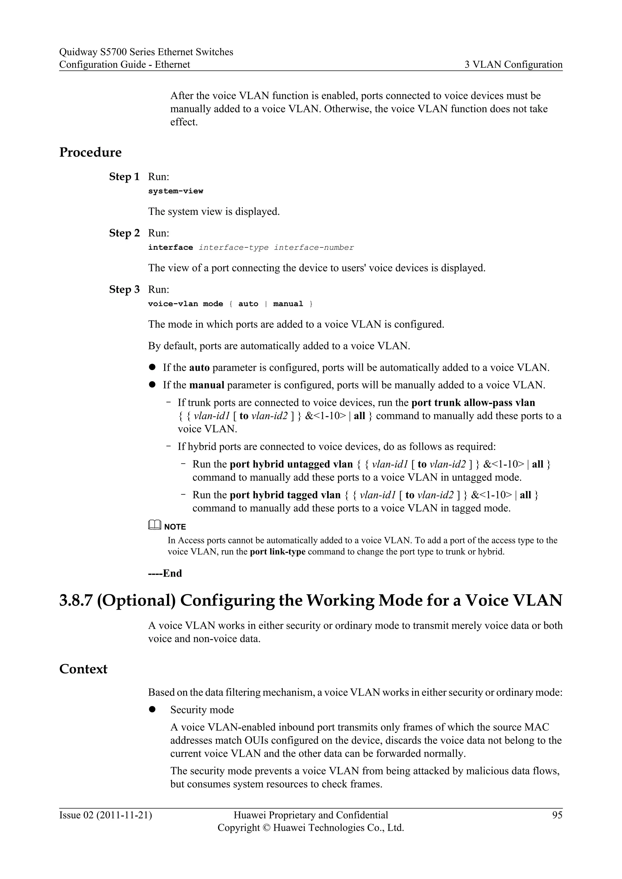 After the voice VLAN function is enabled, ports connected to voice devices must be
manually added to a voice VLAN. Otherwise, the voice VLAN function does not take
effect.
Procedure
Step 1 Run:
system-view
The system view is displayed.
Step 2 Run:
interface interface-type interface-number
The view of a port connecting the device to users' voice devices is displayed.
Step 3 Run:
voice-vlan mode { auto | manual }
The mode in which ports are added to a voice VLAN is configured.
By default, ports are automatically added to a voice VLAN.
l If the auto parameter is configured, ports will be automatically added to a voice VLAN.
l If the manual parameter is configured, ports will be manually added to a voice VLAN.
– If trunk ports are connected to voice devices, run the port trunk allow-pass vlan
{ { vlan-id1 [ to vlan-id2 ] } &<1-10> | all } command to manually add these ports to a
voice VLAN.
– If hybrid ports are connected to voice devices, do as follows as required:
– Run the port hybrid untagged vlan { { vlan-id1 [ to vlan-id2 ] } &<1-10> | all }
command to manually add these ports to a voice VLAN in untagged mode.
– Run the port hybrid tagged vlan { { vlan-id1 [ to vlan-id2 ] } &<1-10> | all }
command to manually add these ports to a voice VLAN in tagged mode.
NOTE
In Access ports cannot be automatically added to a voice VLAN. To add a port of the access type to the
voice VLAN, run the port link-type command to change the port type to trunk or hybrid.
----End
3.8.7 (Optional) Configuring the Working Mode for a Voice VLAN
A voice VLAN works in either security or ordinary mode to transmit merely voice data or both
voice and non-voice data.
Context
Based on the data filtering mechanism, a voice VLAN works in either security or ordinary mode:
l Security mode
A voice VLAN-enabled inbound port transmits only frames of which the source MAC
addresses match OUIs configured on the device, discards the voice data not belong to the
current voice VLAN and the other data can be forwarded normally.
The security mode prevents a voice VLAN from being attacked by malicious data flows,
but consumes system resources to check frames.
Quidway S5700 Series Ethernet Switches
Configuration Guide - Ethernet 3 VLAN Configuration
Issue 02 (2011-11-21) Huawei Proprietary and Confidential
Copyright © Huawei Technologies Co., Ltd.
95
 