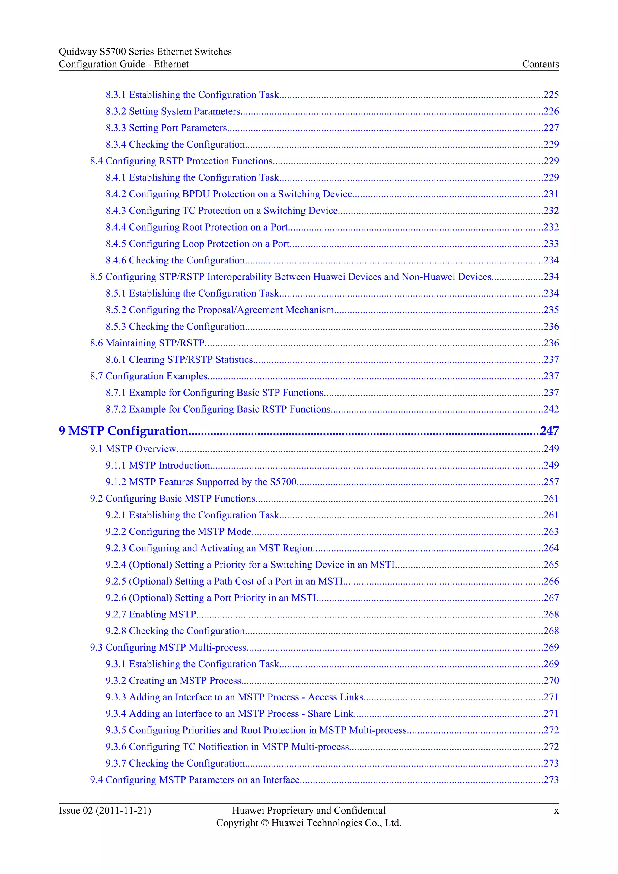 8.3.1 Establishing the Configuration Task.....................................................................................................225
8.3.2 Setting System Parameters....................................................................................................................226
8.3.3 Setting Port Parameters.........................................................................................................................227
8.3.4 Checking the Configuration...................................................................................................................229
8.4 Configuring RSTP Protection Functions........................................................................................................229
8.4.1 Establishing the Configuration Task.....................................................................................................229
8.4.2 Configuring BPDU Protection on a Switching Device.........................................................................231
8.4.3 Configuring TC Protection on a Switching Device...............................................................................232
8.4.4 Configuring Root Protection on a Port..................................................................................................232
8.4.5 Configuring Loop Protection on a Port.................................................................................................233
8.4.6 Checking the Configuration...................................................................................................................234
8.5 Configuring STP/RSTP Interoperability Between Huawei Devices and Non-Huawei Devices....................234
8.5.1 Establishing the Configuration Task.....................................................................................................234
8.5.2 Configuring the Proposal/Agreement Mechanism................................................................................235
8.5.3 Checking the Configuration...................................................................................................................236
8.6 Maintaining STP/RSTP..................................................................................................................................236
8.6.1 Clearing STP/RSTP Statistics...............................................................................................................237
8.7 Configuration Examples.................................................................................................................................237
8.7.1 Example for Configuring Basic STP Functions....................................................................................237
8.7.2 Example for Configuring Basic RSTP Functions..................................................................................242
9 MSTP Configuration.................................................................................................................247
9.1 MSTP Overview.............................................................................................................................................249
9.1.1 MSTP Introduction................................................................................................................................249
9.1.2 MSTP Features Supported by the S5700...............................................................................................257
9.2 Configuring Basic MSTP Functions...............................................................................................................261
9.2.1 Establishing the Configuration Task.....................................................................................................261
9.2.2 Configuring the MSTP Mode................................................................................................................263
9.2.3 Configuring and Activating an MST Region........................................................................................264
9.2.4 (Optional) Setting a Priority for a Switching Device in an MSTI.........................................................265
9.2.5 (Optional) Setting a Path Cost of a Port in an MSTI.............................................................................266
9.2.6 (Optional) Setting a Port Priority in an MSTI.......................................................................................267
9.2.7 Enabling MSTP.....................................................................................................................................268
9.2.8 Checking the Configuration...................................................................................................................268
9.3 Configuring MSTP Multi-process..................................................................................................................269
9.3.1 Establishing the Configuration Task.....................................................................................................269
9.3.2 Creating an MSTP Process....................................................................................................................270
9.3.3 Adding an Interface to an MSTP Process - Access Links.....................................................................271
9.3.4 Adding an Interface to an MSTP Process - Share Link.........................................................................271
9.3.5 Configuring Priorities and Root Protection in MSTP Multi-process....................................................272
9.3.6 Configuring TC Notification in MSTP Multi-process..........................................................................272
9.3.7 Checking the Configuration...................................................................................................................273
9.4 Configuring MSTP Parameters on an Interface.............................................................................................273
Quidway S5700 Series Ethernet Switches
Configuration Guide - Ethernet Contents
Issue 02 (2011-11-21) Huawei Proprietary and Confidential
Copyright © Huawei Technologies Co., Ltd.
x
 