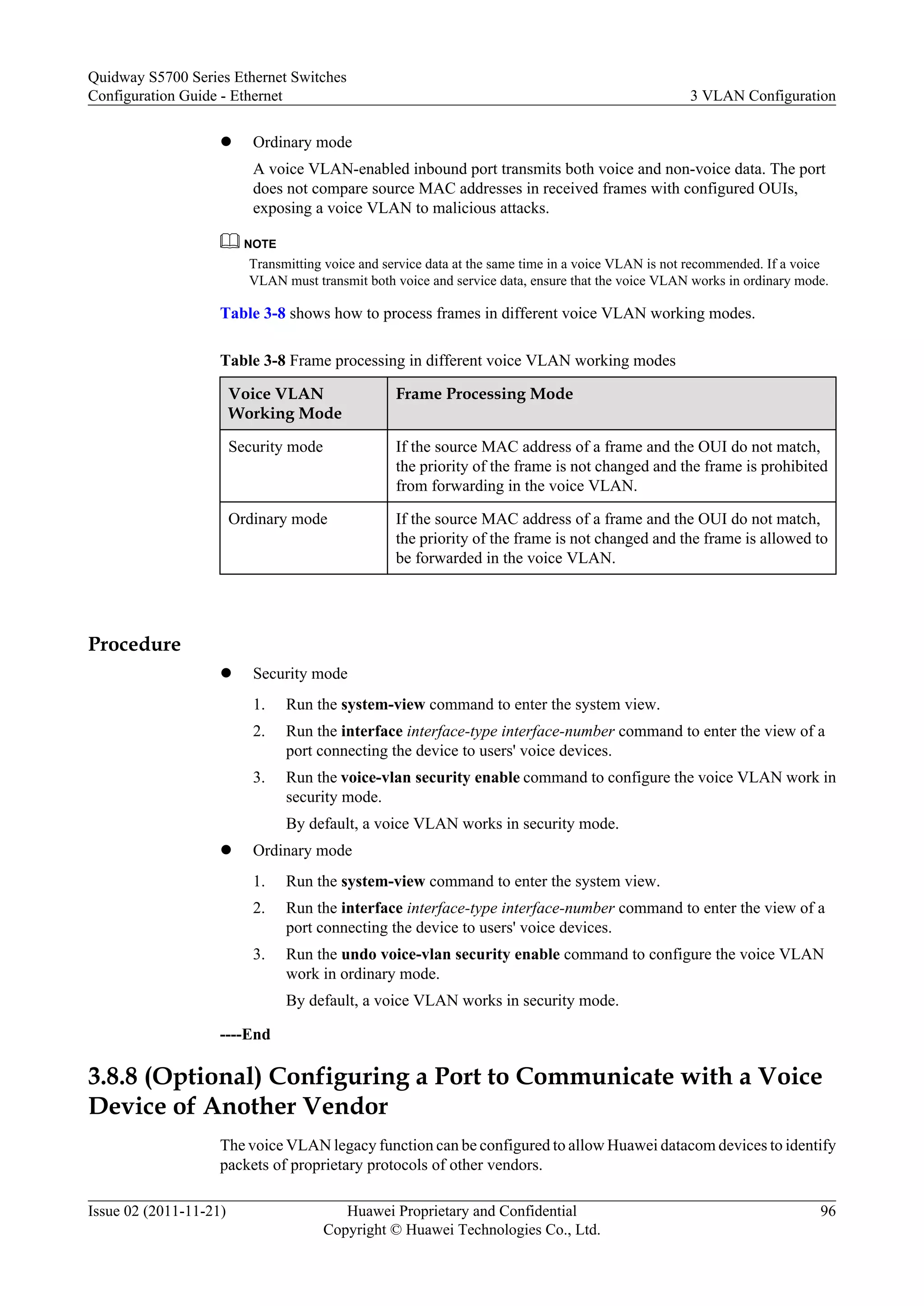 l Ordinary mode
A voice VLAN-enabled inbound port transmits both voice and non-voice data. The port
does not compare source MAC addresses in received frames with configured OUIs,
exposing a voice VLAN to malicious attacks.
NOTE
Transmitting voice and service data at the same time in a voice VLAN is not recommended. If a voice
VLAN must transmit both voice and service data, ensure that the voice VLAN works in ordinary mode.
Table 3-8 shows how to process frames in different voice VLAN working modes.
Table 3-8 Frame processing in different voice VLAN working modes
Voice VLAN
Working Mode
Frame Processing Mode
Security mode If the source MAC address of a frame and the OUI do not match,
the priority of the frame is not changed and the frame is prohibited
from forwarding in the voice VLAN.
Ordinary mode If the source MAC address of a frame and the OUI do not match,
the priority of the frame is not changed and the frame is allowed to
be forwarded in the voice VLAN.
Procedure
l Security mode
1. Run the system-view command to enter the system view.
2. Run the interface interface-type interface-number command to enter the view of a
port connecting the device to users' voice devices.
3. Run the voice-vlan security enable command to configure the voice VLAN work in
security mode.
By default, a voice VLAN works in security mode.
l Ordinary mode
1. Run the system-view command to enter the system view.
2. Run the interface interface-type interface-number command to enter the view of a
port connecting the device to users' voice devices.
3. Run the undo voice-vlan security enable command to configure the voice VLAN
work in ordinary mode.
By default, a voice VLAN works in security mode.
----End
3.8.8 (Optional) Configuring a Port to Communicate with a Voice
Device of Another Vendor
The voice VLAN legacy function can be configured to allow Huawei datacom devices to identify
packets of proprietary protocols of other vendors.
Quidway S5700 Series Ethernet Switches
Configuration Guide - Ethernet 3 VLAN Configuration
Issue 02 (2011-11-21) Huawei Proprietary and Confidential
Copyright © Huawei Technologies Co., Ltd.
96
 