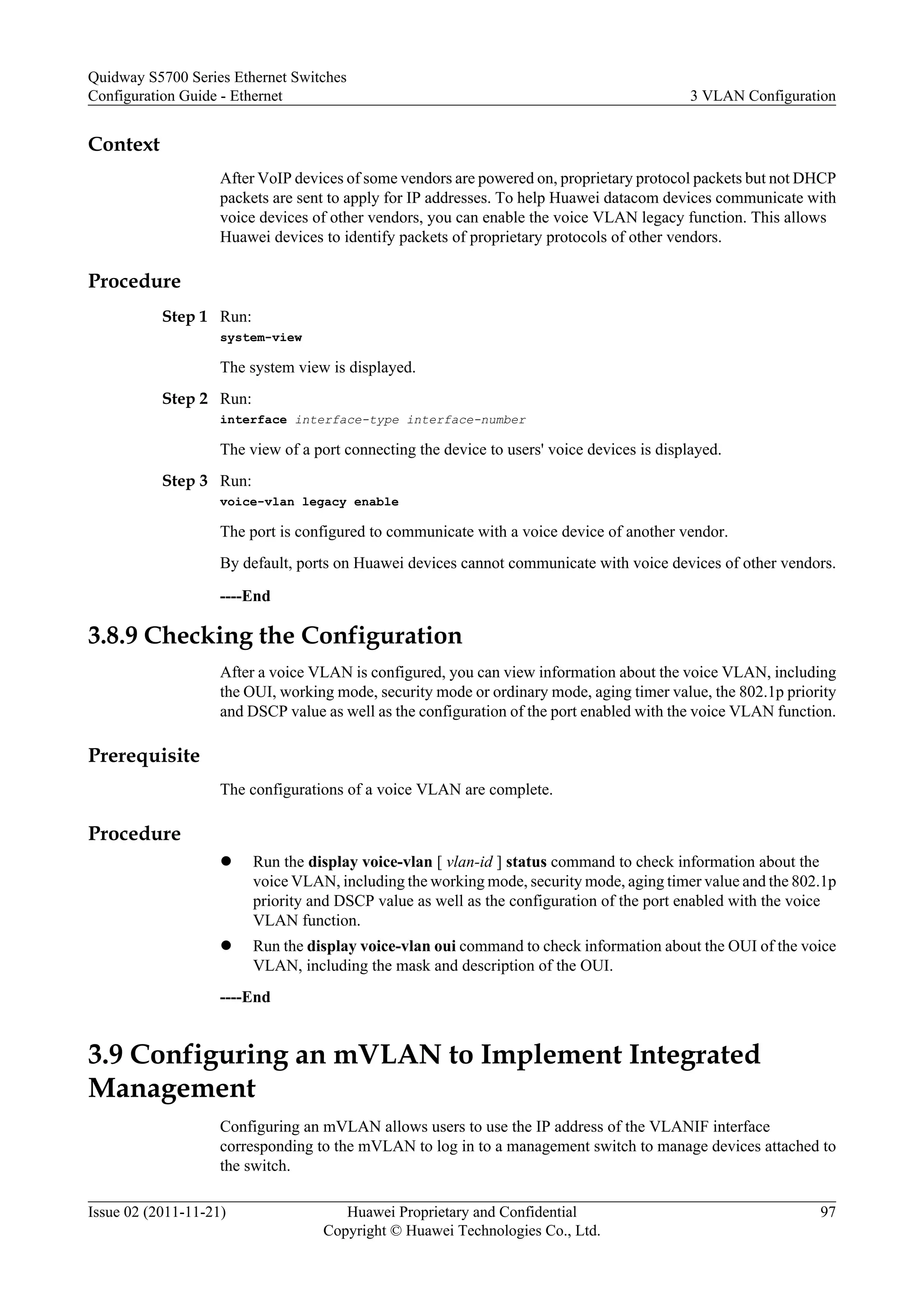 Context
After VoIP devices of some vendors are powered on, proprietary protocol packets but not DHCP
packets are sent to apply for IP addresses. To help Huawei datacom devices communicate with
voice devices of other vendors, you can enable the voice VLAN legacy function. This allows
Huawei devices to identify packets of proprietary protocols of other vendors.
Procedure
Step 1 Run:
system-view
The system view is displayed.
Step 2 Run:
interface interface-type interface-number
The view of a port connecting the device to users' voice devices is displayed.
Step 3 Run:
voice-vlan legacy enable
The port is configured to communicate with a voice device of another vendor.
By default, ports on Huawei devices cannot communicate with voice devices of other vendors.
----End
3.8.9 Checking the Configuration
After a voice VLAN is configured, you can view information about the voice VLAN, including
the OUI, working mode, security mode or ordinary mode, aging timer value, the 802.1p priority
and DSCP value as well as the configuration of the port enabled with the voice VLAN function.
Prerequisite
The configurations of a voice VLAN are complete.
Procedure
l Run the display voice-vlan [ vlan-id ] status command to check information about the
voice VLAN, including the working mode, security mode, aging timer value and the 802.1p
priority and DSCP value as well as the configuration of the port enabled with the voice
VLAN function.
l Run the display voice-vlan oui command to check information about the OUI of the voice
VLAN, including the mask and description of the OUI.
----End
3.9 Configuring an mVLAN to Implement Integrated
Management
Configuring an mVLAN allows users to use the IP address of the VLANIF interface
corresponding to the mVLAN to log in to a management switch to manage devices attached to
the switch.
Quidway S5700 Series Ethernet Switches
Configuration Guide - Ethernet 3 VLAN Configuration
Issue 02 (2011-11-21) Huawei Proprietary and Confidential
Copyright © Huawei Technologies Co., Ltd.
97
 