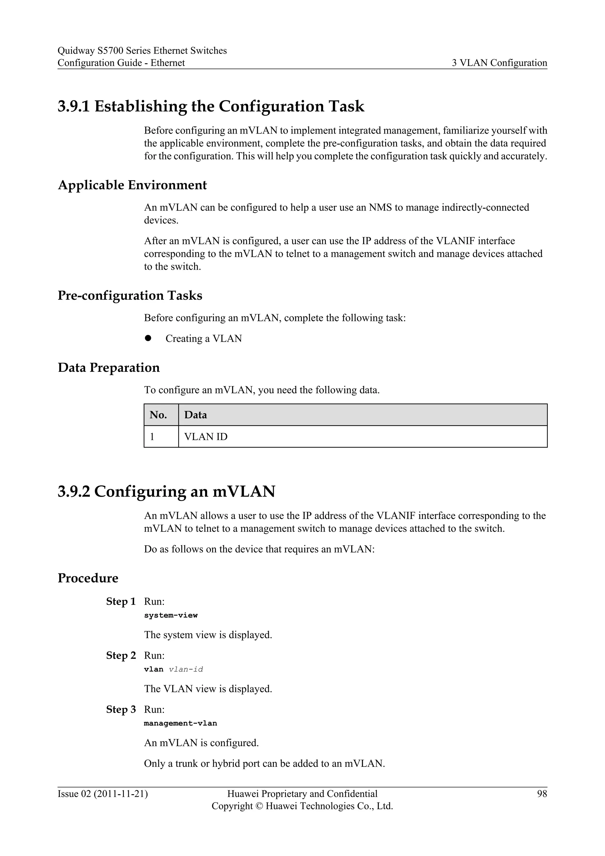 3.9.1 Establishing the Configuration Task
Before configuring an mVLAN to implement integrated management, familiarize yourself with
the applicable environment, complete the pre-configuration tasks, and obtain the data required
for the configuration. This will help you complete the configuration task quickly and accurately.
Applicable Environment
An mVLAN can be configured to help a user use an NMS to manage indirectly-connected
devices.
After an mVLAN is configured, a user can use the IP address of the VLANIF interface
corresponding to the mVLAN to telnet to a management switch and manage devices attached
to the switch.
Pre-configuration Tasks
Before configuring an mVLAN, complete the following task:
l Creating a VLAN
Data Preparation
To configure an mVLAN, you need the following data.
No. Data
1 VLAN ID
3.9.2 Configuring an mVLAN
An mVLAN allows a user to use the IP address of the VLANIF interface corresponding to the
mVLAN to telnet to a management switch to manage devices attached to the switch.
Do as follows on the device that requires an mVLAN:
Procedure
Step 1 Run:
system-view
The system view is displayed.
Step 2 Run:
vlan vlan-id
The VLAN view is displayed.
Step 3 Run:
management-vlan
An mVLAN is configured.
Only a trunk or hybrid port can be added to an mVLAN.
Quidway S5700 Series Ethernet Switches
Configuration Guide - Ethernet 3 VLAN Configuration
Issue 02 (2011-11-21) Huawei Proprietary and Confidential
Copyright © Huawei Technologies Co., Ltd.
98
 