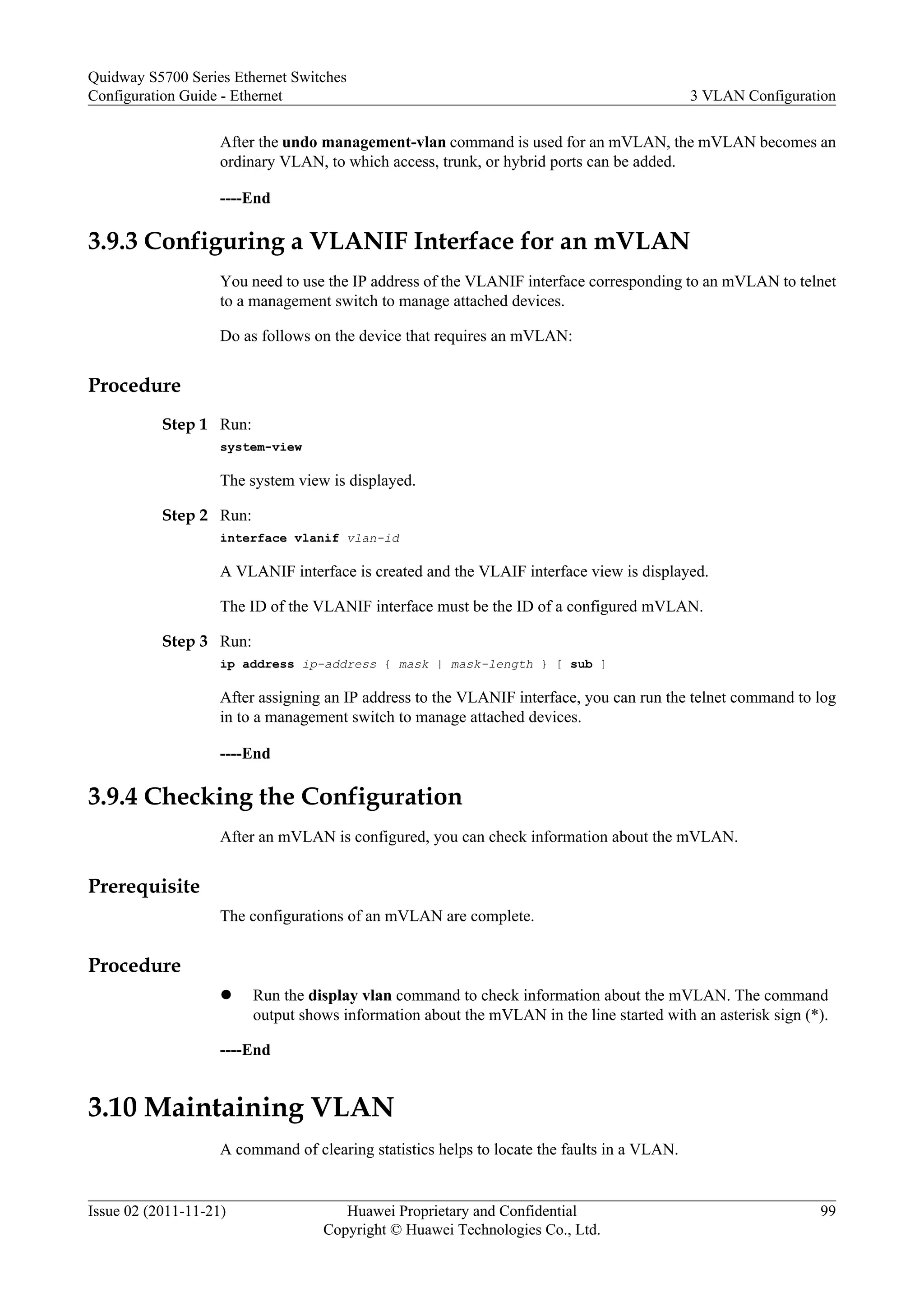 After the undo management-vlan command is used for an mVLAN, the mVLAN becomes an
ordinary VLAN, to which access, trunk, or hybrid ports can be added.
----End
3.9.3 Configuring a VLANIF Interface for an mVLAN
You need to use the IP address of the VLANIF interface corresponding to an mVLAN to telnet
to a management switch to manage attached devices.
Do as follows on the device that requires an mVLAN:
Procedure
Step 1 Run:
system-view
The system view is displayed.
Step 2 Run:
interface vlanif vlan-id
A VLANIF interface is created and the VLAIF interface view is displayed.
The ID of the VLANIF interface must be the ID of a configured mVLAN.
Step 3 Run:
ip address ip-address { mask | mask-length } [ sub ]
After assigning an IP address to the VLANIF interface, you can run the telnet command to log
in to a management switch to manage attached devices.
----End
3.9.4 Checking the Configuration
After an mVLAN is configured, you can check information about the mVLAN.
Prerequisite
The configurations of an mVLAN are complete.
Procedure
l Run the display vlan command to check information about the mVLAN. The command
output shows information about the mVLAN in the line started with an asterisk sign (*).
----End
3.10 Maintaining VLAN
A command of clearing statistics helps to locate the faults in a VLAN.
Quidway S5700 Series Ethernet Switches
Configuration Guide - Ethernet 3 VLAN Configuration
Issue 02 (2011-11-21) Huawei Proprietary and Confidential
Copyright © Huawei Technologies Co., Ltd.
99
 