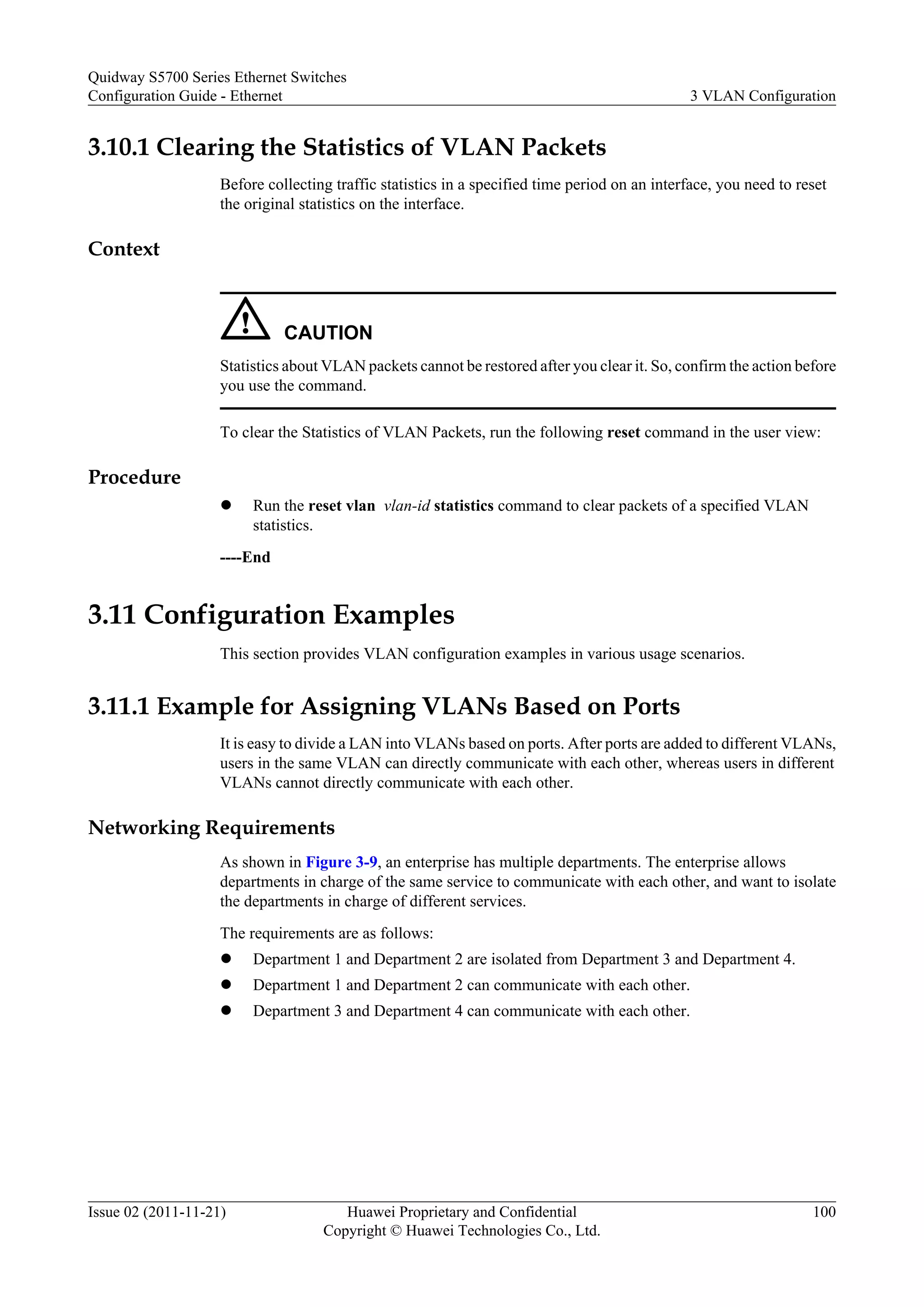 3.10.1 Clearing the Statistics of VLAN Packets
Before collecting traffic statistics in a specified time period on an interface, you need to reset
the original statistics on the interface.
Context
CAUTION
Statistics about VLAN packets cannot be restored after you clear it. So, confirm the action before
you use the command.
To clear the Statistics of VLAN Packets, run the following reset command in the user view:
Procedure
l Run the reset vlan vlan-id statistics command to clear packets of a specified VLAN
statistics.
----End
3.11 Configuration Examples
This section provides VLAN configuration examples in various usage scenarios.
3.11.1 Example for Assigning VLANs Based on Ports
It is easy to divide a LAN into VLANs based on ports. After ports are added to different VLANs,
users in the same VLAN can directly communicate with each other, whereas users in different
VLANs cannot directly communicate with each other.
Networking Requirements
As shown in Figure 3-9, an enterprise has multiple departments. The enterprise allows
departments in charge of the same service to communicate with each other, and want to isolate
the departments in charge of different services.
The requirements are as follows:
l Department 1 and Department 2 are isolated from Department 3 and Department 4.
l Department 1 and Department 2 can communicate with each other.
l Department 3 and Department 4 can communicate with each other.
Quidway S5700 Series Ethernet Switches
Configuration Guide - Ethernet 3 VLAN Configuration
Issue 02 (2011-11-21) Huawei Proprietary and Confidential
Copyright © Huawei Technologies Co., Ltd.
100
 