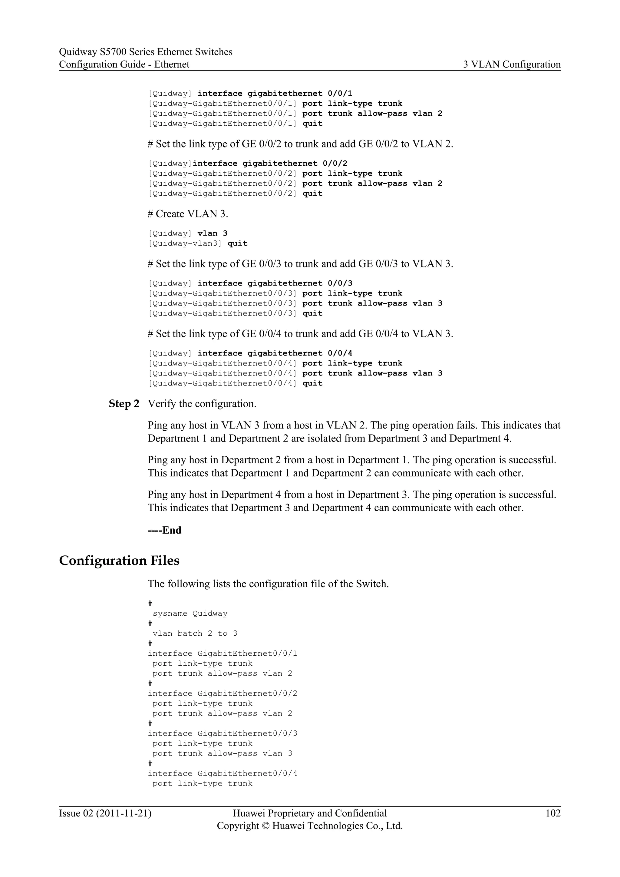 [Quidway] interface gigabitethernet 0/0/1
[Quidway-GigabitEthernet0/0/1] port link-type trunk
[Quidway-GigabitEthernet0/0/1] port trunk allow-pass vlan 2
[Quidway-GigabitEthernet0/0/1] quit
# Set the link type of GE 0/0/2 to trunk and add GE 0/0/2 to VLAN 2.
[Quidway]interface gigabitethernet 0/0/2
[Quidway-GigabitEthernet0/0/2] port link-type trunk
[Quidway-GigabitEthernet0/0/2] port trunk allow-pass vlan 2
[Quidway-GigabitEthernet0/0/2] quit
# Create VLAN 3.
[Quidway] vlan 3
[Quidway-vlan3] quit
# Set the link type of GE 0/0/3 to trunk and add GE 0/0/3 to VLAN 3.
[Quidway] interface gigabitethernet 0/0/3
[Quidway-GigabitEthernet0/0/3] port link-type trunk
[Quidway-GigabitEthernet0/0/3] port trunk allow-pass vlan 3
[Quidway-GigabitEthernet0/0/3] quit
# Set the link type of GE 0/0/4 to trunk and add GE 0/0/4 to VLAN 3.
[Quidway] interface gigabitethernet 0/0/4
[Quidway-GigabitEthernet0/0/4] port link-type trunk
[Quidway-GigabitEthernet0/0/4] port trunk allow-pass vlan 3
[Quidway-GigabitEthernet0/0/4] quit
Step 2 Verify the configuration.
Ping any host in VLAN 3 from a host in VLAN 2. The ping operation fails. This indicates that
Department 1 and Department 2 are isolated from Department 3 and Department 4.
Ping any host in Department 2 from a host in Department 1. The ping operation is successful.
This indicates that Department 1 and Department 2 can communicate with each other.
Ping any host in Department 4 from a host in Department 3. The ping operation is successful.
This indicates that Department 3 and Department 4 can communicate with each other.
----End
Configuration Files
The following lists the configuration file of the Switch.
#
sysname Quidway
#
vlan batch 2 to 3
#
interface GigabitEthernet0/0/1
port link-type trunk
port trunk allow-pass vlan 2
#
interface GigabitEthernet0/0/2
port link-type trunk
port trunk allow-pass vlan 2
#
interface GigabitEthernet0/0/3
port link-type trunk
port trunk allow-pass vlan 3
#
interface GigabitEthernet0/0/4
port link-type trunk
Quidway S5700 Series Ethernet Switches
Configuration Guide - Ethernet 3 VLAN Configuration
Issue 02 (2011-11-21) Huawei Proprietary and Confidential
Copyright © Huawei Technologies Co., Ltd.
102
 