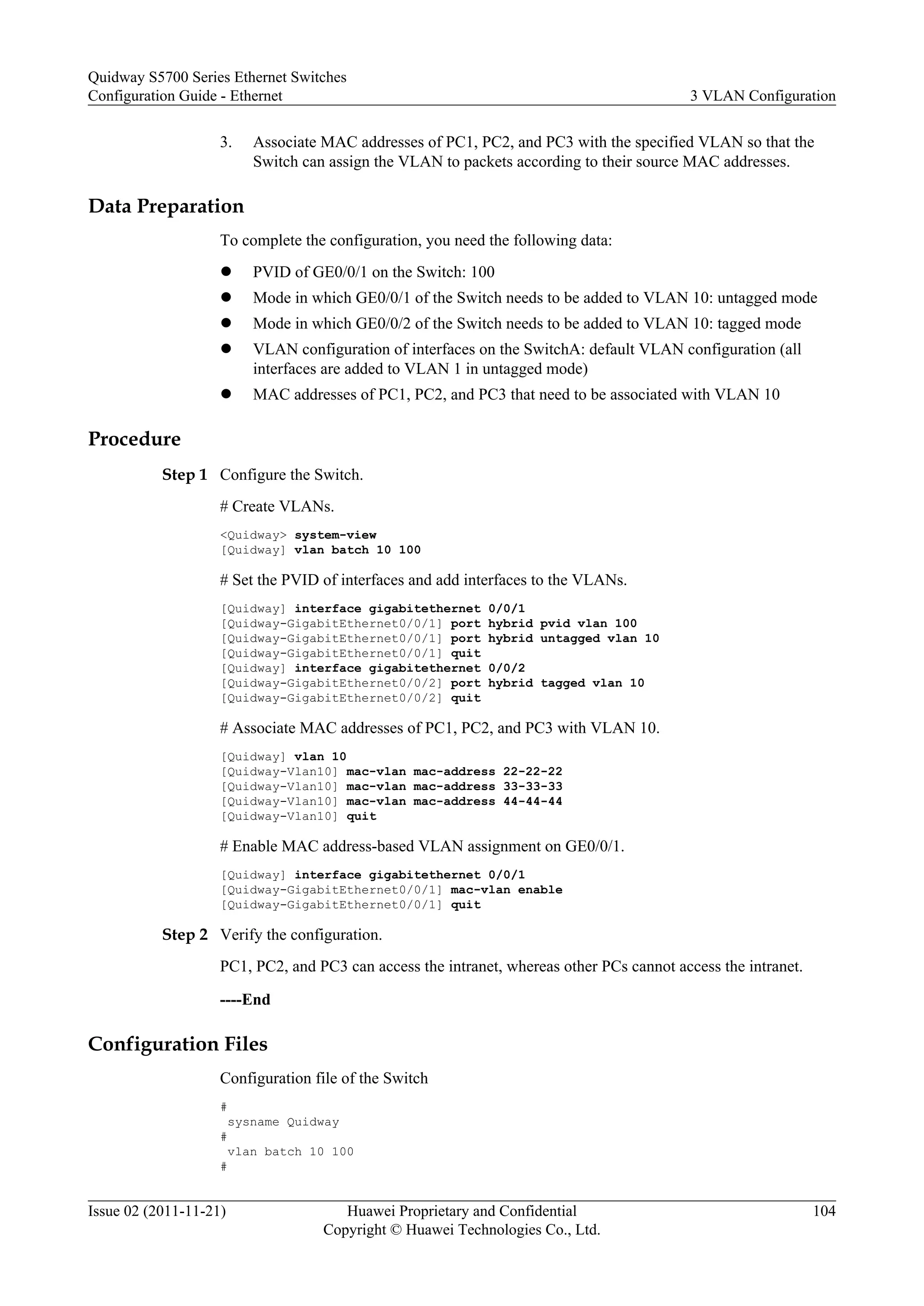 3. Associate MAC addresses of PC1, PC2, and PC3 with the specified VLAN so that the
Switch can assign the VLAN to packets according to their source MAC addresses.
Data Preparation
To complete the configuration, you need the following data:
l PVID of GE0/0/1 on the Switch: 100
l Mode in which GE0/0/1 of the Switch needs to be added to VLAN 10: untagged mode
l Mode in which GE0/0/2 of the Switch needs to be added to VLAN 10: tagged mode
l VLAN configuration of interfaces on the SwitchA: default VLAN configuration (all
interfaces are added to VLAN 1 in untagged mode)
l MAC addresses of PC1, PC2, and PC3 that need to be associated with VLAN 10
Procedure
Step 1 Configure the Switch.
# Create VLANs.
<Quidway> system-view
[Quidway] vlan batch 10 100
# Set the PVID of interfaces and add interfaces to the VLANs.
[Quidway] interface gigabitethernet 0/0/1
[Quidway-GigabitEthernet0/0/1] port hybrid pvid vlan 100
[Quidway-GigabitEthernet0/0/1] port hybrid untagged vlan 10
[Quidway-GigabitEthernet0/0/1] quit
[Quidway] interface gigabitethernet 0/0/2
[Quidway-GigabitEthernet0/0/2] port hybrid tagged vlan 10
[Quidway-GigabitEthernet0/0/2] quit
# Associate MAC addresses of PC1, PC2, and PC3 with VLAN 10.
[Quidway] vlan 10
[Quidway-Vlan10] mac-vlan mac-address 22-22-22
[Quidway-Vlan10] mac-vlan mac-address 33-33-33
[Quidway-Vlan10] mac-vlan mac-address 44-44-44
[Quidway-Vlan10] quit
# Enable MAC address-based VLAN assignment on GE0/0/1.
[Quidway] interface gigabitethernet 0/0/1
[Quidway-GigabitEthernet0/0/1] mac-vlan enable
[Quidway-GigabitEthernet0/0/1] quit
Step 2 Verify the configuration.
PC1, PC2, and PC3 can access the intranet, whereas other PCs cannot access the intranet.
----End
Configuration Files
Configuration file of the Switch
#
sysname Quidway
#
vlan batch 10 100
#
Quidway S5700 Series Ethernet Switches
Configuration Guide - Ethernet 3 VLAN Configuration
Issue 02 (2011-11-21) Huawei Proprietary and Confidential
Copyright © Huawei Technologies Co., Ltd.
104
 