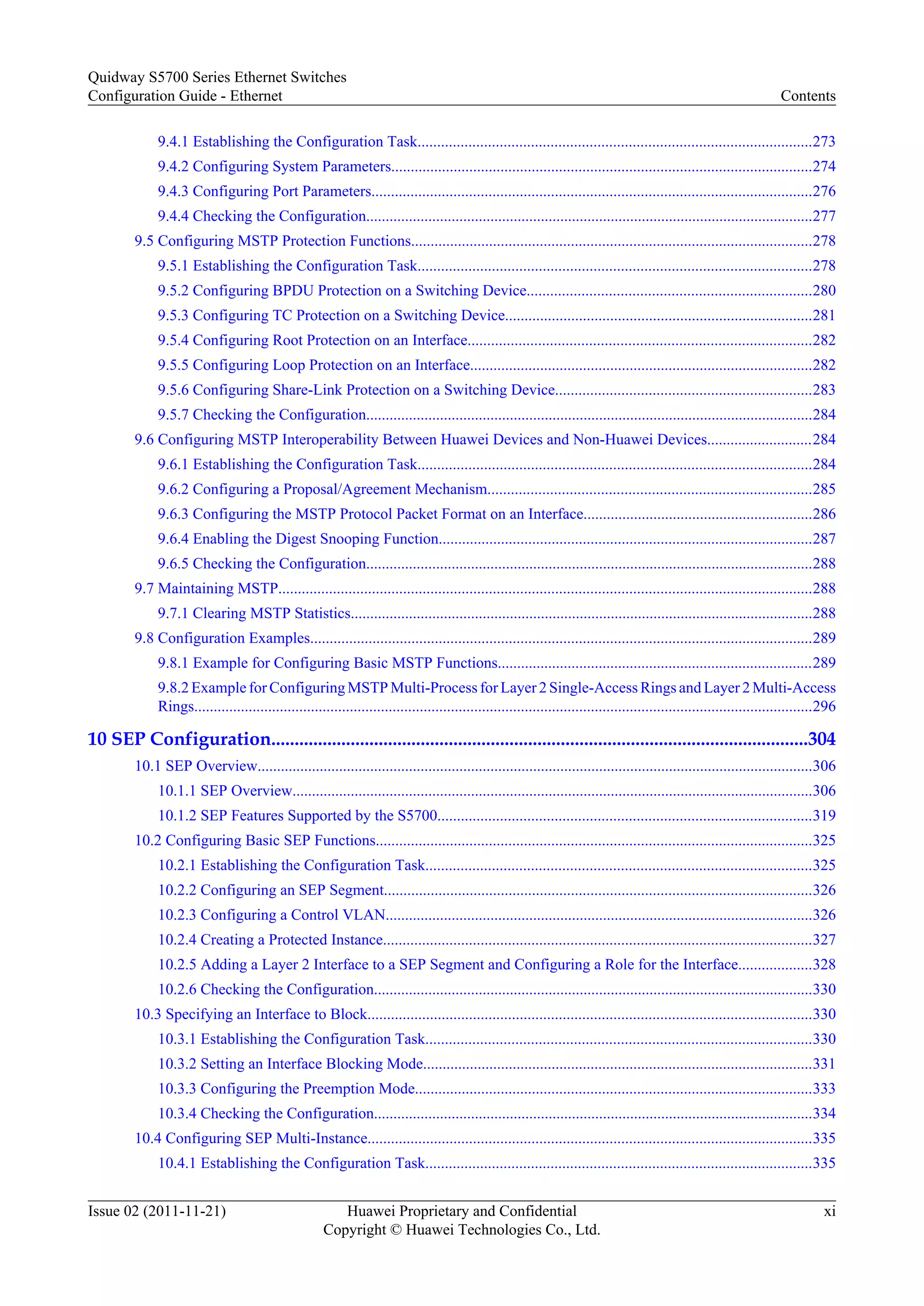 9.4.1 Establishing the Configuration Task.....................................................................................................273
9.4.2 Configuring System Parameters............................................................................................................274
9.4.3 Configuring Port Parameters.................................................................................................................276
9.4.4 Checking the Configuration...................................................................................................................277
9.5 Configuring MSTP Protection Functions.......................................................................................................278
9.5.1 Establishing the Configuration Task.....................................................................................................278
9.5.2 Configuring BPDU Protection on a Switching Device.........................................................................280
9.5.3 Configuring TC Protection on a Switching Device...............................................................................281
9.5.4 Configuring Root Protection on an Interface........................................................................................282
9.5.5 Configuring Loop Protection on an Interface........................................................................................282
9.5.6 Configuring Share-Link Protection on a Switching Device..................................................................283
9.5.7 Checking the Configuration...................................................................................................................284
9.6 Configuring MSTP Interoperability Between Huawei Devices and Non-Huawei Devices...........................284
9.6.1 Establishing the Configuration Task.....................................................................................................284
9.6.2 Configuring a Proposal/Agreement Mechanism...................................................................................285
9.6.3 Configuring the MSTP Protocol Packet Format on an Interface...........................................................286
9.6.4 Enabling the Digest Snooping Function................................................................................................287
9.6.5 Checking the Configuration...................................................................................................................288
9.7 Maintaining MSTP.........................................................................................................................................288
9.7.1 Clearing MSTP Statistics.......................................................................................................................288
9.8 Configuration Examples.................................................................................................................................289
9.8.1 Example for Configuring Basic MSTP Functions.................................................................................289
9.8.2 Example for Configuring MSTP Multi-Process for Layer 2 Single-Access Rings and Layer 2 Multi-Access
Rings...............................................................................................................................................................296
10 SEP Configuration...................................................................................................................304
10.1 SEP Overview...............................................................................................................................................306
10.1.1 SEP Overview......................................................................................................................................306
10.1.2 SEP Features Supported by the S5700................................................................................................319
10.2 Configuring Basic SEP Functions................................................................................................................325
10.2.1 Establishing the Configuration Task...................................................................................................325
10.2.2 Configuring an SEP Segment..............................................................................................................326
10.2.3 Configuring a Control VLAN..............................................................................................................326
10.2.4 Creating a Protected Instance..............................................................................................................327
10.2.5 Adding a Layer 2 Interface to a SEP Segment and Configuring a Role for the Interface...................328
10.2.6 Checking the Configuration.................................................................................................................330
10.3 Specifying an Interface to Block..................................................................................................................330
10.3.1 Establishing the Configuration Task...................................................................................................330
10.3.2 Setting an Interface Blocking Mode....................................................................................................331
10.3.3 Configuring the Preemption Mode......................................................................................................333
10.3.4 Checking the Configuration.................................................................................................................334
10.4 Configuring SEP Multi-Instance..................................................................................................................335
10.4.1 Establishing the Configuration Task...................................................................................................335
Quidway S5700 Series Ethernet Switches
Configuration Guide - Ethernet Contents
Issue 02 (2011-11-21) Huawei Proprietary and Confidential
Copyright © Huawei Technologies Co., Ltd.
xi
 