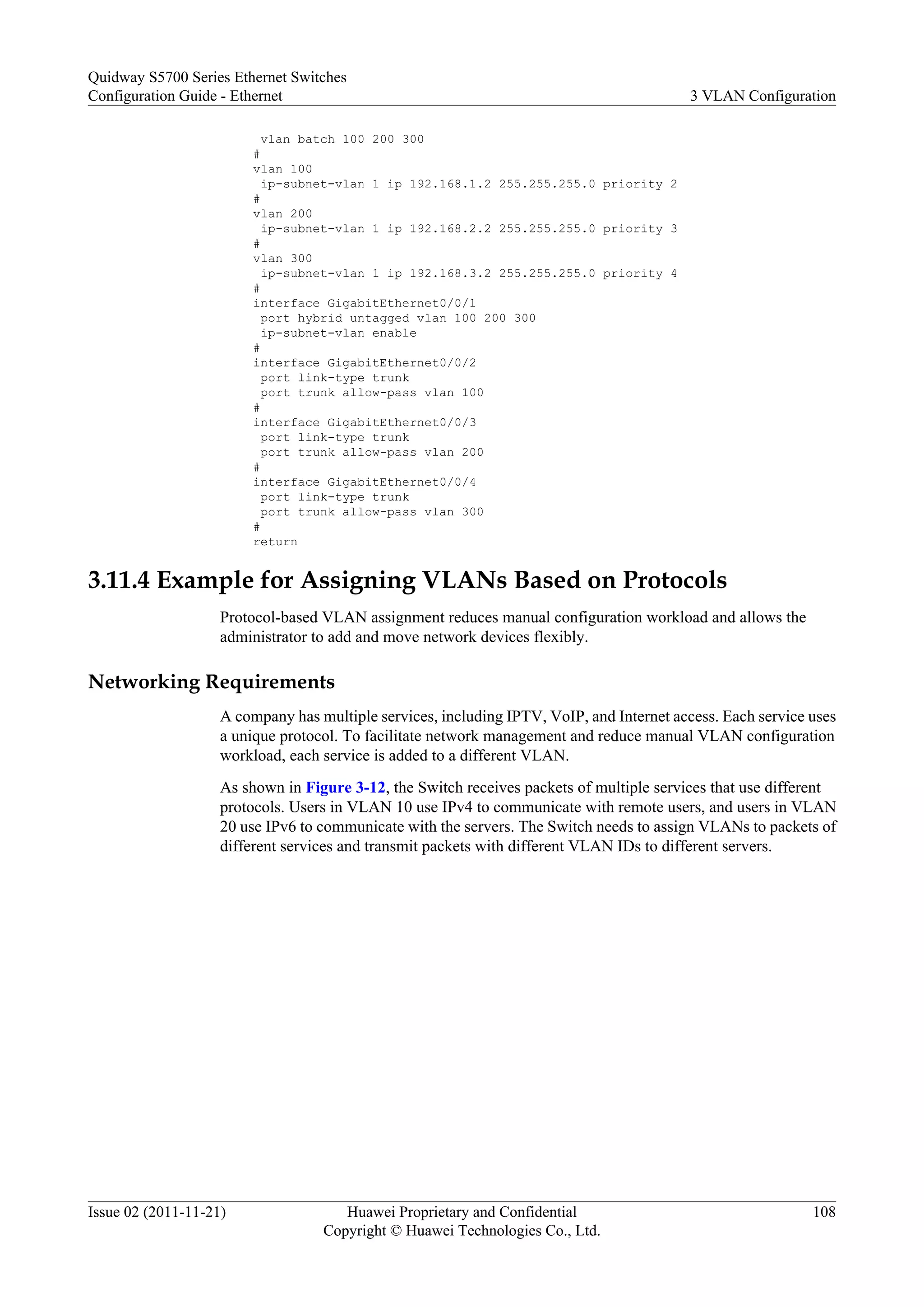 vlan batch 100 200 300
#
vlan 100
ip-subnet-vlan 1 ip 192.168.1.2 255.255.255.0 priority 2
#
vlan 200
ip-subnet-vlan 1 ip 192.168.2.2 255.255.255.0 priority 3
#
vlan 300
ip-subnet-vlan 1 ip 192.168.3.2 255.255.255.0 priority 4
#
interface GigabitEthernet0/0/1
port hybrid untagged vlan 100 200 300
ip-subnet-vlan enable
#
interface GigabitEthernet0/0/2
port link-type trunk
port trunk allow-pass vlan 100
#
interface GigabitEthernet0/0/3
port link-type trunk
port trunk allow-pass vlan 200
#
interface GigabitEthernet0/0/4
port link-type trunk
port trunk allow-pass vlan 300
#
return
3.11.4 Example for Assigning VLANs Based on Protocols
Protocol-based VLAN assignment reduces manual configuration workload and allows the
administrator to add and move network devices flexibly.
Networking Requirements
A company has multiple services, including IPTV, VoIP, and Internet access. Each service uses
a unique protocol. To facilitate network management and reduce manual VLAN configuration
workload, each service is added to a different VLAN.
As shown in Figure 3-12, the Switch receives packets of multiple services that use different
protocols. Users in VLAN 10 use IPv4 to communicate with remote users, and users in VLAN
20 use IPv6 to communicate with the servers. The Switch needs to assign VLANs to packets of
different services and transmit packets with different VLAN IDs to different servers.
Quidway S5700 Series Ethernet Switches
Configuration Guide - Ethernet 3 VLAN Configuration
Issue 02 (2011-11-21) Huawei Proprietary and Confidential
Copyright © Huawei Technologies Co., Ltd.
108
 