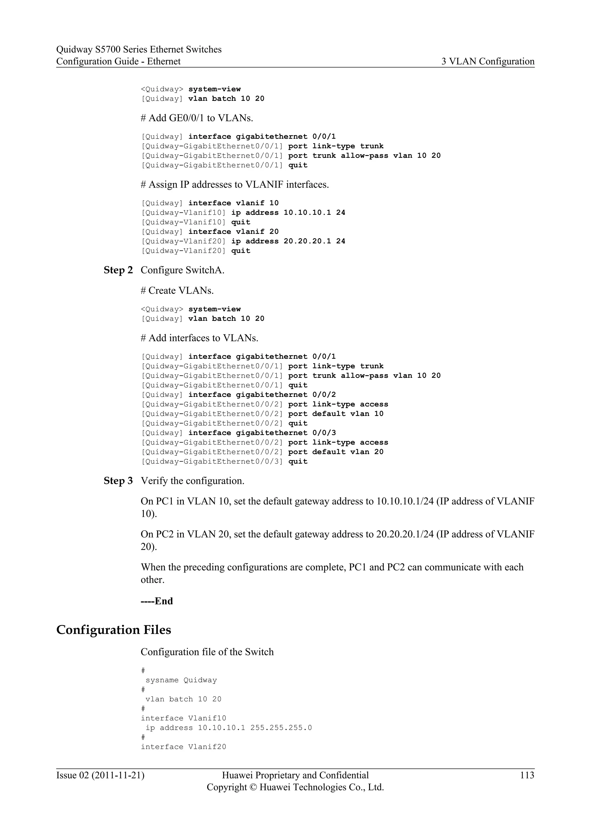 <Quidway> system-view
[Quidway] vlan batch 10 20
# Add GE0/0/1 to VLANs.
[Quidway] interface gigabitethernet 0/0/1
[Quidway-GigabitEthernet0/0/1] port link-type trunk
[Quidway-GigabitEthernet0/0/1] port trunk allow-pass vlan 10 20
[Quidway-GigabitEthernet0/0/1] quit
# Assign IP addresses to VLANIF interfaces.
[Quidway] interface vlanif 10
[Quidway-Vlanif10] ip address 10.10.10.1 24
[Quidway-Vlanif10] quit
[Quidway] interface vlanif 20
[Quidway-Vlanif20] ip address 20.20.20.1 24
[Quidway-Vlanif20] quit
Step 2 Configure SwitchA.
# Create VLANs.
<Quidway> system-view
[Quidway] vlan batch 10 20
# Add interfaces to VLANs.
[Quidway] interface gigabitethernet 0/0/1
[Quidway-GigabitEthernet0/0/1] port link-type trunk
[Quidway-GigabitEthernet0/0/1] port trunk allow-pass vlan 10 20
[Quidway-GigabitEthernet0/0/1] quit
[Quidway] interface gigabitethernet 0/0/2
[Quidway-GigabitEthernet0/0/2] port link-type access
[Quidway-GigabitEthernet0/0/2] port default vlan 10
[Quidway-GigabitEthernet0/0/2] quit
[Quidway] interface gigabitethernet 0/0/3
[Quidway-GigabitEthernet0/0/2] port link-type access
[Quidway-GigabitEthernet0/0/2] port default vlan 20
[Quidway-GigabitEthernet0/0/3] quit
Step 3 Verify the configuration.
On PC1 in VLAN 10, set the default gateway address to 10.10.10.1/24 (IP address of VLANIF
10).
On PC2 in VLAN 20, set the default gateway address to 20.20.20.1/24 (IP address of VLANIF
20).
When the preceding configurations are complete, PC1 and PC2 can communicate with each
other.
----End
Configuration Files
Configuration file of the Switch
#
sysname Quidway
#
vlan batch 10 20
#
interface Vlanif10
ip address 10.10.10.1 255.255.255.0
#
interface Vlanif20
Quidway S5700 Series Ethernet Switches
Configuration Guide - Ethernet 3 VLAN Configuration
Issue 02 (2011-11-21) Huawei Proprietary and Confidential
Copyright © Huawei Technologies Co., Ltd.
113
 