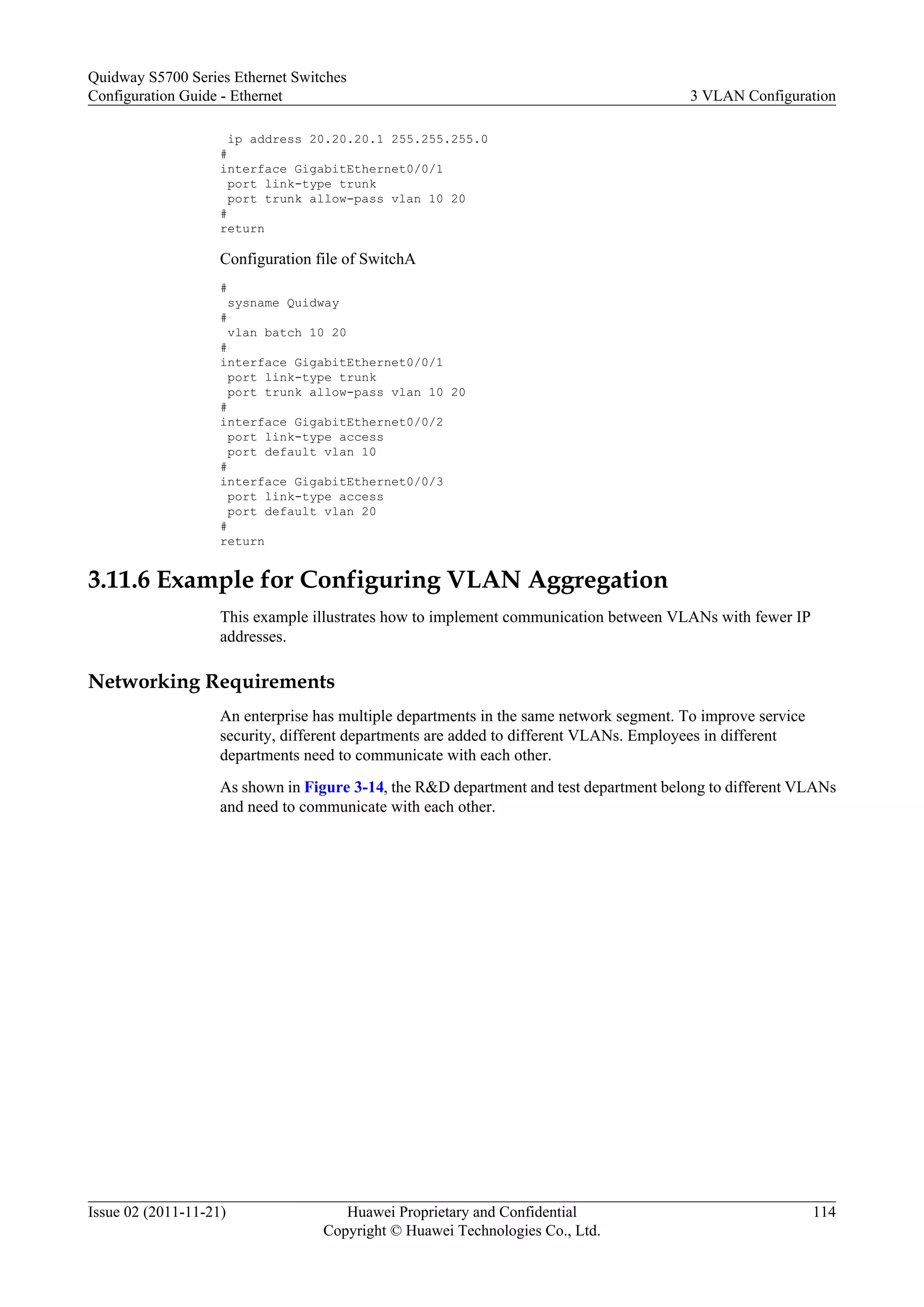 ip address 20.20.20.1 255.255.255.0
#
interface GigabitEthernet0/0/1
port link-type trunk
port trunk allow-pass vlan 10 20
#
return
Configuration file of SwitchA
#
sysname Quidway
#
vlan batch 10 20
#
interface GigabitEthernet0/0/1
port link-type trunk
port trunk allow-pass vlan 10 20
#
interface GigabitEthernet0/0/2
port link-type access
port default vlan 10
#
interface GigabitEthernet0/0/3
port link-type access
port default vlan 20
#
return
3.11.6 Example for Configuring VLAN Aggregation
This example illustrates how to implement communication between VLANs with fewer IP
addresses.
Networking Requirements
An enterprise has multiple departments in the same network segment. To improve service
security, different departments are added to different VLANs. Employees in different
departments need to communicate with each other.
As shown in Figure 3-14, the R&D department and test department belong to different VLANs
and need to communicate with each other.
Quidway S5700 Series Ethernet Switches
Configuration Guide - Ethernet 3 VLAN Configuration
Issue 02 (2011-11-21) Huawei Proprietary and Confidential
Copyright © Huawei Technologies Co., Ltd.
114
 