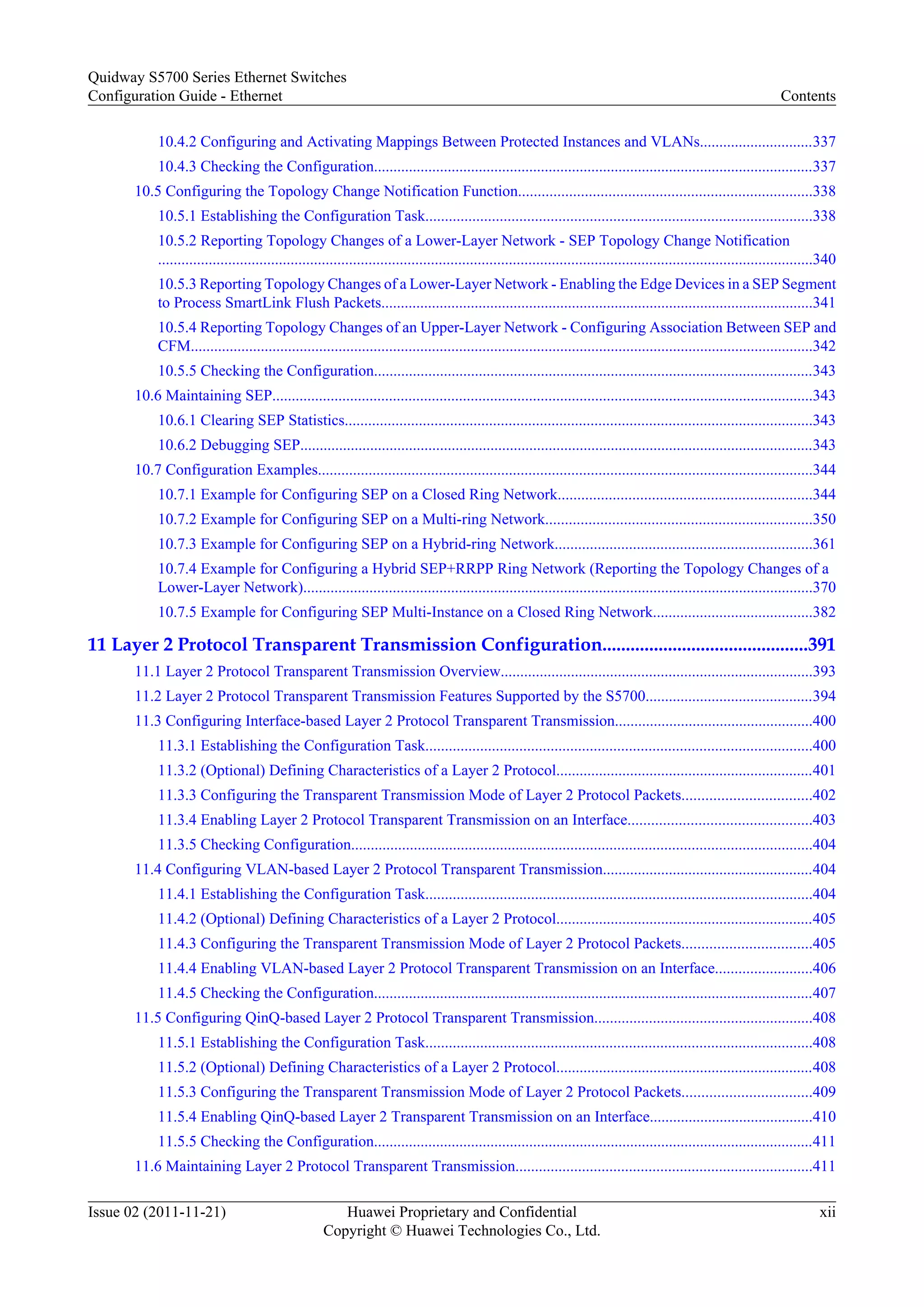 10.4.2 Configuring and Activating Mappings Between Protected Instances and VLANs.............................337
10.4.3 Checking the Configuration.................................................................................................................337
10.5 Configuring the Topology Change Notification Function...........................................................................338
10.5.1 Establishing the Configuration Task...................................................................................................338
10.5.2 Reporting Topology Changes of a Lower-Layer Network - SEP Topology Change Notification
........................................................................................................................................................................340
10.5.3 Reporting Topology Changes of a Lower-Layer Network - Enabling the Edge Devices in a SEP Segment
to Process SmartLink Flush Packets...............................................................................................................341
10.5.4 Reporting Topology Changes of an Upper-Layer Network - Configuring Association Between SEP and
CFM................................................................................................................................................................342
10.5.5 Checking the Configuration.................................................................................................................343
10.6 Maintaining SEP...........................................................................................................................................343
10.6.1 Clearing SEP Statistics........................................................................................................................343
10.6.2 Debugging SEP....................................................................................................................................343
10.7 Configuration Examples...............................................................................................................................344
10.7.1 Example for Configuring SEP on a Closed Ring Network.................................................................344
10.7.2 Example for Configuring SEP on a Multi-ring Network....................................................................350
10.7.3 Example for Configuring SEP on a Hybrid-ring Network..................................................................361
10.7.4 Example for Configuring a Hybrid SEP+RRPP Ring Network (Reporting the Topology Changes of a
Lower-Layer Network)...................................................................................................................................370
10.7.5 Example for Configuring SEP Multi-Instance on a Closed Ring Network.........................................382
11 Layer 2 Protocol Transparent Transmission Configuration............................................391
11.1 Layer 2 Protocol Transparent Transmission Overview................................................................................393
11.2 Layer 2 Protocol Transparent Transmission Features Supported by the S5700...........................................394
11.3 Configuring Interface-based Layer 2 Protocol Transparent Transmission...................................................400
11.3.1 Establishing the Configuration Task...................................................................................................400
11.3.2 (Optional) Defining Characteristics of a Layer 2 Protocol..................................................................401
11.3.3 Configuring the Transparent Transmission Mode of Layer 2 Protocol Packets.................................402
11.3.4 Enabling Layer 2 Protocol Transparent Transmission on an Interface...............................................403
11.3.5 Checking Configuration......................................................................................................................404
11.4 Configuring VLAN-based Layer 2 Protocol Transparent Transmission......................................................404
11.4.1 Establishing the Configuration Task...................................................................................................404
11.4.2 (Optional) Defining Characteristics of a Layer 2 Protocol..................................................................405
11.4.3 Configuring the Transparent Transmission Mode of Layer 2 Protocol Packets.................................405
11.4.4 Enabling VLAN-based Layer 2 Protocol Transparent Transmission on an Interface.........................406
11.4.5 Checking the Configuration.................................................................................................................407
11.5 Configuring QinQ-based Layer 2 Protocol Transparent Transmission........................................................408
11.5.1 Establishing the Configuration Task...................................................................................................408
11.5.2 (Optional) Defining Characteristics of a Layer 2 Protocol..................................................................408
11.5.3 Configuring the Transparent Transmission Mode of Layer 2 Protocol Packets.................................409
11.5.4 Enabling QinQ-based Layer 2 Transparent Transmission on an Interface..........................................410
11.5.5 Checking the Configuration.................................................................................................................411
11.6 Maintaining Layer 2 Protocol Transparent Transmission............................................................................411
Quidway S5700 Series Ethernet Switches
Configuration Guide - Ethernet Contents
Issue 02 (2011-11-21) Huawei Proprietary and Confidential
Copyright © Huawei Technologies Co., Ltd.
xii
 