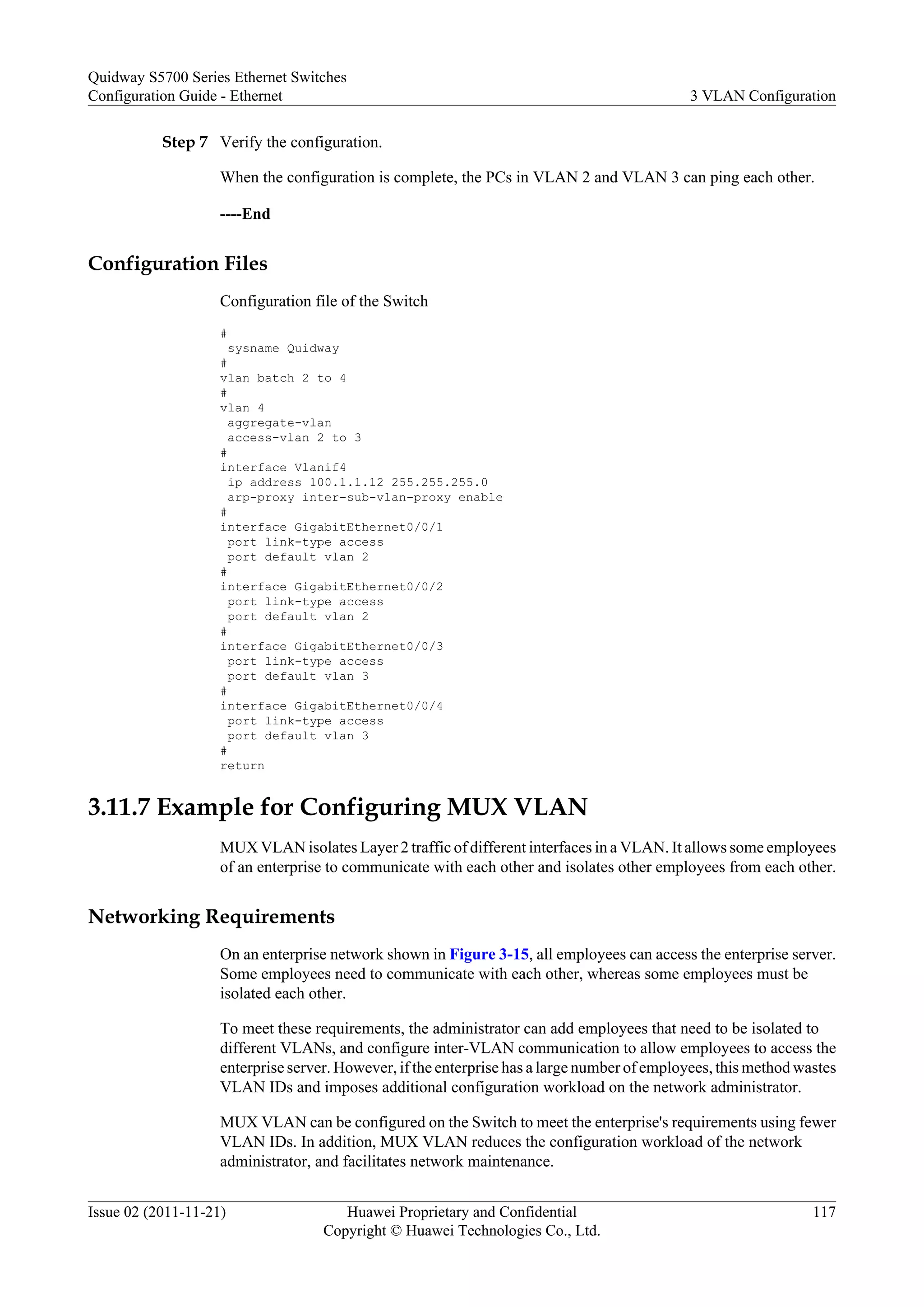 Step 7 Verify the configuration.
When the configuration is complete, the PCs in VLAN 2 and VLAN 3 can ping each other.
----End
Configuration Files
Configuration file of the Switch
#
sysname Quidway
#
vlan batch 2 to 4
#
vlan 4
aggregate-vlan
access-vlan 2 to 3
#
interface Vlanif4
ip address 100.1.1.12 255.255.255.0
arp-proxy inter-sub-vlan-proxy enable
#
interface GigabitEthernet0/0/1
port link-type access
port default vlan 2
#
interface GigabitEthernet0/0/2
port link-type access
port default vlan 2
#
interface GigabitEthernet0/0/3
port link-type access
port default vlan 3
#
interface GigabitEthernet0/0/4
port link-type access
port default vlan 3
#
return
3.11.7 Example for Configuring MUX VLAN
MUX VLAN isolates Layer 2 traffic of different interfaces in a VLAN. It allows some employees
of an enterprise to communicate with each other and isolates other employees from each other.
Networking Requirements
On an enterprise network shown in Figure 3-15, all employees can access the enterprise server.
Some employees need to communicate with each other, whereas some employees must be
isolated each other.
To meet these requirements, the administrator can add employees that need to be isolated to
different VLANs, and configure inter-VLAN communication to allow employees to access the
enterprise server. However, if the enterprise has a large number of employees, this method wastes
VLAN IDs and imposes additional configuration workload on the network administrator.
MUX VLAN can be configured on the Switch to meet the enterprise's requirements using fewer
VLAN IDs. In addition, MUX VLAN reduces the configuration workload of the network
administrator, and facilitates network maintenance.
Quidway S5700 Series Ethernet Switches
Configuration Guide - Ethernet 3 VLAN Configuration
Issue 02 (2011-11-21) Huawei Proprietary and Confidential
Copyright © Huawei Technologies Co., Ltd.
117
 