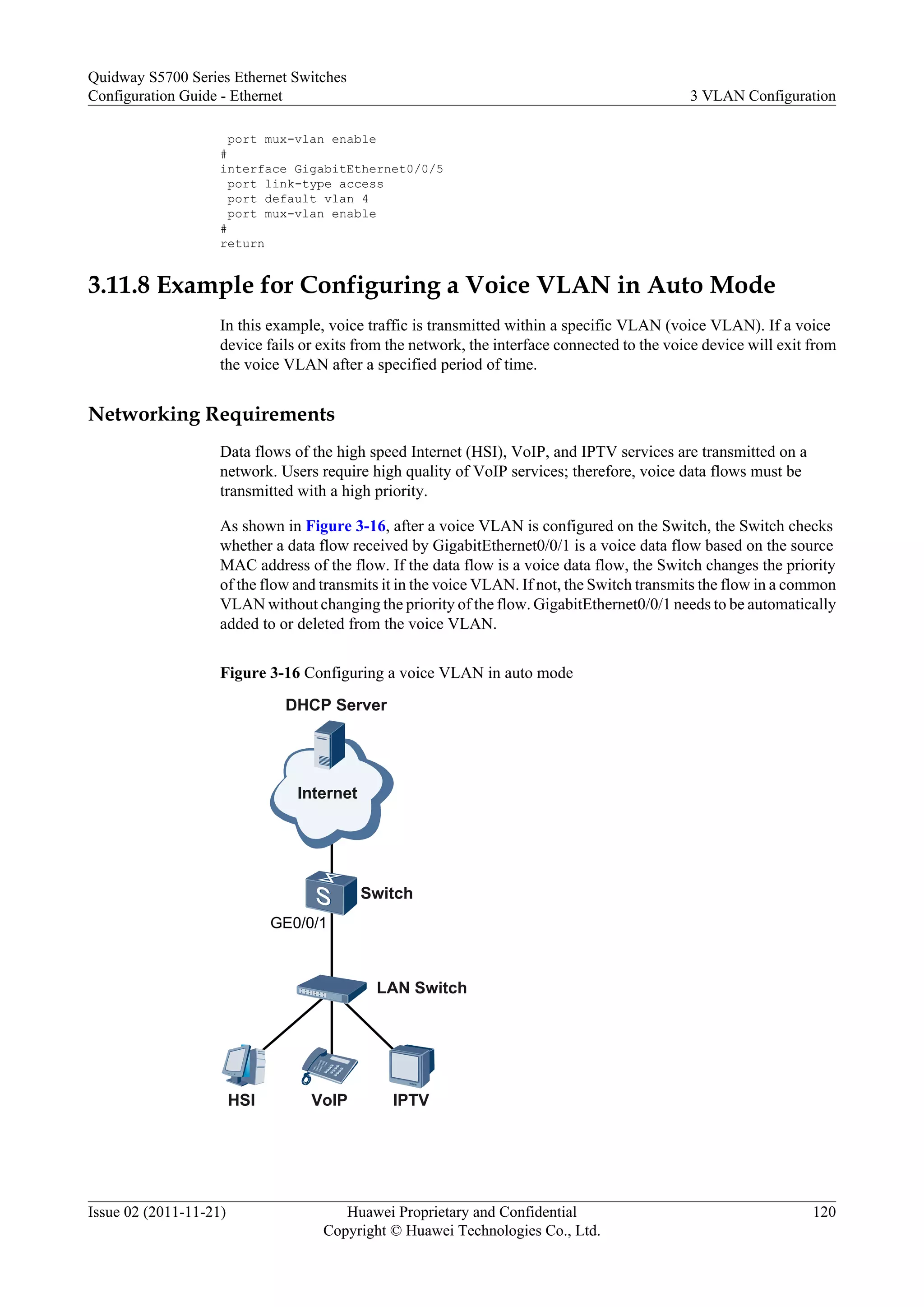 port mux-vlan enable
#
interface GigabitEthernet0/0/5
port link-type access
port default vlan 4
port mux-vlan enable
#
return
3.11.8 Example for Configuring a Voice VLAN in Auto Mode
In this example, voice traffic is transmitted within a specific VLAN (voice VLAN). If a voice
device fails or exits from the network, the interface connected to the voice device will exit from
the voice VLAN after a specified period of time.
Networking Requirements
Data flows of the high speed Internet (HSI), VoIP, and IPTV services are transmitted on a
network. Users require high quality of VoIP services; therefore, voice data flows must be
transmitted with a high priority.
As shown in Figure 3-16, after a voice VLAN is configured on the Switch, the Switch checks
whether a data flow received by GigabitEthernet0/0/1 is a voice data flow based on the source
MAC address of the flow. If the data flow is a voice data flow, the Switch changes the priority
of the flow and transmits it in the voice VLAN. If not, the Switch transmits the flow in a common
VLAN without changing the priority of the flow. GigabitEthernet0/0/1 needs to be automatically
added to or deleted from the voice VLAN.
Figure 3-16 Configuring a voice VLAN in auto mode
Switch
Internet
DHCP Server
HSI VoIP IPTV
GE0/0/1
LAN Switch
Quidway S5700 Series Ethernet Switches
Configuration Guide - Ethernet 3 VLAN Configuration
Issue 02 (2011-11-21) Huawei Proprietary and Confidential
Copyright © Huawei Technologies Co., Ltd.
120
 