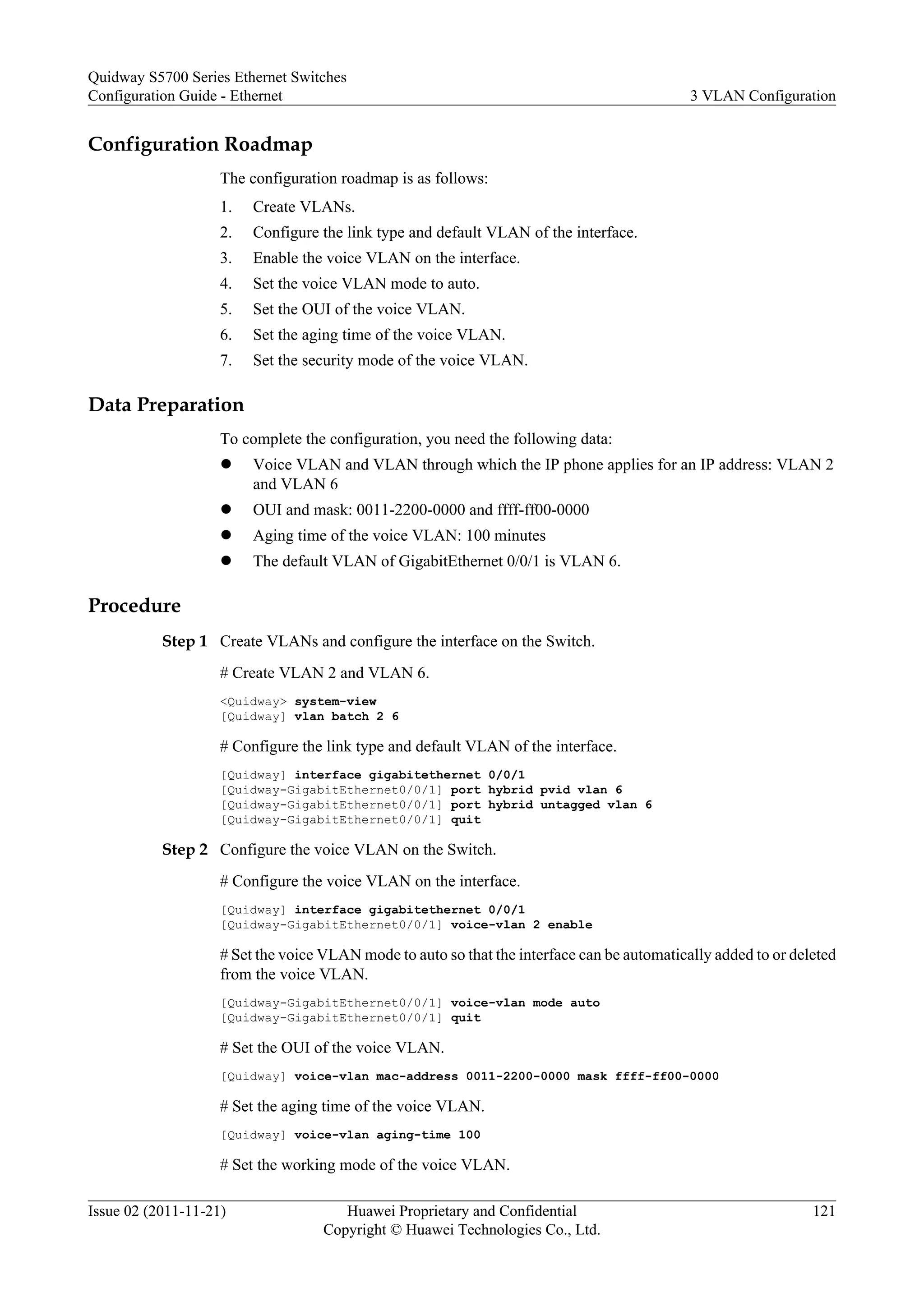 Configuration Roadmap
The configuration roadmap is as follows:
1. Create VLANs.
2. Configure the link type and default VLAN of the interface.
3. Enable the voice VLAN on the interface.
4. Set the voice VLAN mode to auto.
5. Set the OUI of the voice VLAN.
6. Set the aging time of the voice VLAN.
7. Set the security mode of the voice VLAN.
Data Preparation
To complete the configuration, you need the following data:
l Voice VLAN and VLAN through which the IP phone applies for an IP address: VLAN 2
and VLAN 6
l OUI and mask: 0011-2200-0000 and ffff-ff00-0000
l Aging time of the voice VLAN: 100 minutes
l The default VLAN of GigabitEthernet 0/0/1 is VLAN 6.
Procedure
Step 1 Create VLANs and configure the interface on the Switch.
# Create VLAN 2 and VLAN 6.
<Quidway> system-view
[Quidway] vlan batch 2 6
# Configure the link type and default VLAN of the interface.
[Quidway] interface gigabitethernet 0/0/1
[Quidway-GigabitEthernet0/0/1] port hybrid pvid vlan 6
[Quidway-GigabitEthernet0/0/1] port hybrid untagged vlan 6
[Quidway-GigabitEthernet0/0/1] quit
Step 2 Configure the voice VLAN on the Switch.
# Configure the voice VLAN on the interface.
[Quidway] interface gigabitethernet 0/0/1
[Quidway-GigabitEthernet0/0/1] voice-vlan 2 enable
# Set the voice VLAN mode to auto so that the interface can be automatically added to or deleted
from the voice VLAN.
[Quidway-GigabitEthernet0/0/1] voice-vlan mode auto
[Quidway-GigabitEthernet0/0/1] quit
# Set the OUI of the voice VLAN.
[Quidway] voice-vlan mac-address 0011-2200-0000 mask ffff-ff00-0000
# Set the aging time of the voice VLAN.
[Quidway] voice-vlan aging-time 100
# Set the working mode of the voice VLAN.
Quidway S5700 Series Ethernet Switches
Configuration Guide - Ethernet 3 VLAN Configuration
Issue 02 (2011-11-21) Huawei Proprietary and Confidential
Copyright © Huawei Technologies Co., Ltd.
121
 