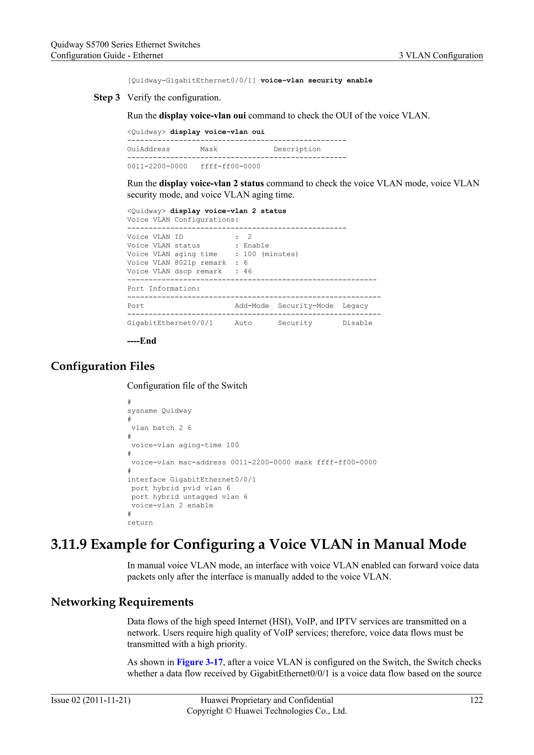 [Quidway-GigabitEthernet0/0/1] voice-vlan security enable
Step 3 Verify the configuration.
Run the display voice-vlan oui command to check the OUI of the voice VLAN.
<Quidway> display voice-vlan oui
---------------------------------------------------
OuiAddress Mask Description
---------------------------------------------------
0011-2200-0000 ffff-ff00-0000
Run the display voice-vlan 2 status command to check the voice VLAN mode, voice VLAN
security mode, and voice VLAN aging time.
<Quidway> display voice-vlan 2 status
Voice VLAN Configurations:
---------------------------------------------------
Voice VLAN ID : 2
Voice VLAN status : Enable
Voice VLAN aging time : 100 (minutes)
Voice VLAN 8021p remark : 6
Voice VLAN dscp remark : 46
----------------------------------------------------------
Port Information:
-----------------------------------------------------------
Port Add-Mode Security-Mode Legacy
-----------------------------------------------------------
GigabitEthernet0/0/1 Auto Security Disable
----End
Configuration Files
Configuration file of the Switch
#
sysname Quidway
#
vlan batch 2 6
#
voice-vlan aging-time 100
#
voice-vlan mac-address 0011-2200-0000 mask ffff-ff00-0000
#
interface GigabitEthernet0/0/1
port hybrid pvid vlan 6
port hybrid untagged vlan 6
voice-vlan 2 enable
#
return
3.11.9 Example for Configuring a Voice VLAN in Manual Mode
In manual voice VLAN mode, an interface with voice VLAN enabled can forward voice data
packets only after the interface is manually added to the voice VLAN.
Networking Requirements
Data flows of the high speed Internet (HSI), VoIP, and IPTV services are transmitted on a
network. Users require high quality of VoIP services; therefore, voice data flows must be
transmitted with a high priority.
As shown in Figure 3-17, after a voice VLAN is configured on the Switch, the Switch checks
whether a data flow received by GigabitEthernet0/0/1 is a voice data flow based on the source
Quidway S5700 Series Ethernet Switches
Configuration Guide - Ethernet 3 VLAN Configuration
Issue 02 (2011-11-21) Huawei Proprietary and Confidential
Copyright © Huawei Technologies Co., Ltd.
122
 