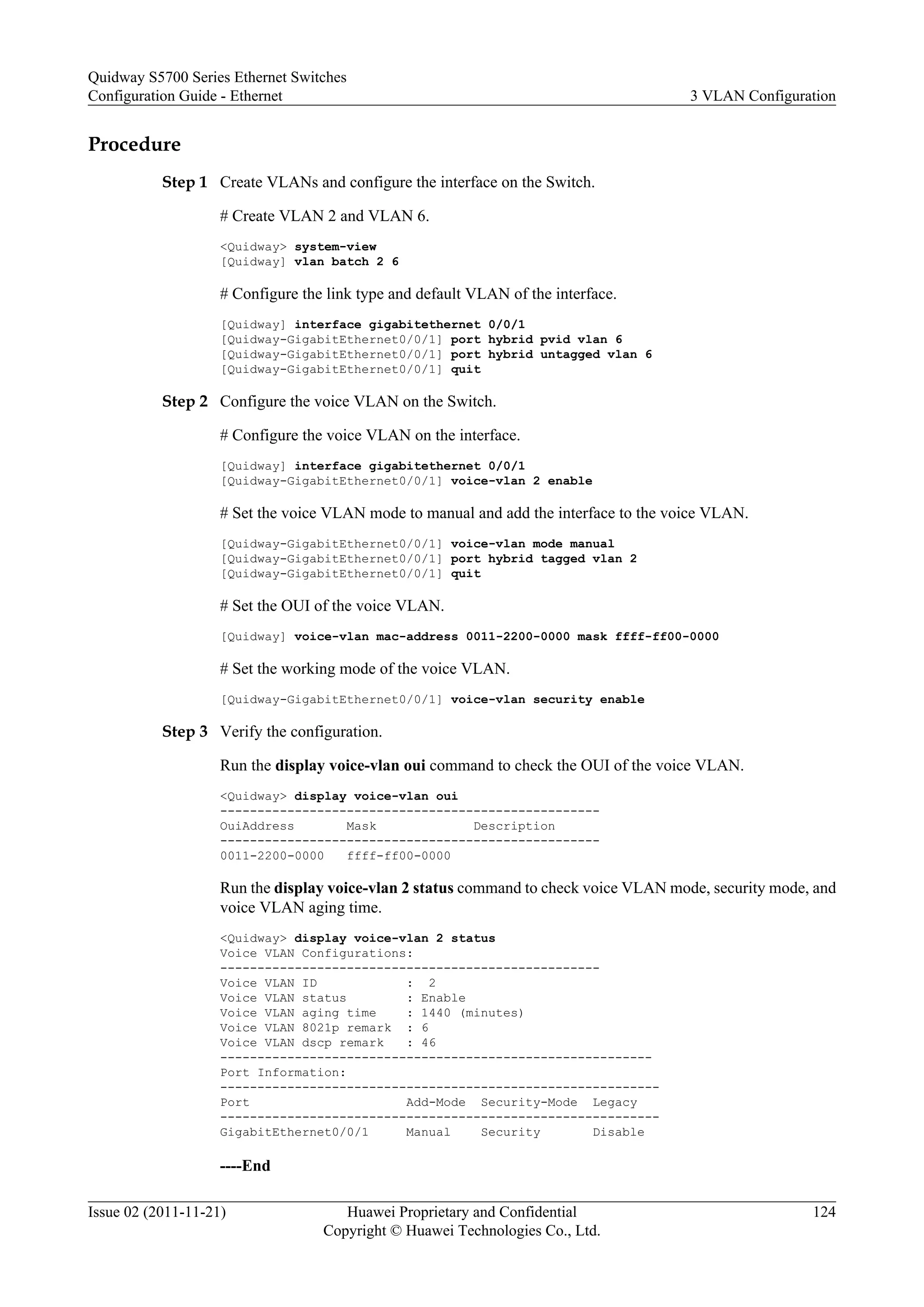 Procedure
Step 1 Create VLANs and configure the interface on the Switch.
# Create VLAN 2 and VLAN 6.
<Quidway> system-view
[Quidway] vlan batch 2 6
# Configure the link type and default VLAN of the interface.
[Quidway] interface gigabitethernet 0/0/1
[Quidway-GigabitEthernet0/0/1] port hybrid pvid vlan 6
[Quidway-GigabitEthernet0/0/1] port hybrid untagged vlan 6
[Quidway-GigabitEthernet0/0/1] quit
Step 2 Configure the voice VLAN on the Switch.
# Configure the voice VLAN on the interface.
[Quidway] interface gigabitethernet 0/0/1
[Quidway-GigabitEthernet0/0/1] voice-vlan 2 enable
# Set the voice VLAN mode to manual and add the interface to the voice VLAN.
[Quidway-GigabitEthernet0/0/1] voice-vlan mode manual
[Quidway-GigabitEthernet0/0/1] port hybrid tagged vlan 2
[Quidway-GigabitEthernet0/0/1] quit
# Set the OUI of the voice VLAN.
[Quidway] voice-vlan mac-address 0011-2200-0000 mask ffff-ff00-0000
# Set the working mode of the voice VLAN.
[Quidway-GigabitEthernet0/0/1] voice-vlan security enable
Step 3 Verify the configuration.
Run the display voice-vlan oui command to check the OUI of the voice VLAN.
<Quidway> display voice-vlan oui
---------------------------------------------------
OuiAddress Mask Description
---------------------------------------------------
0011-2200-0000 ffff-ff00-0000
Run the display voice-vlan 2 status command to check voice VLAN mode, security mode, and
voice VLAN aging time.
<Quidway> display voice-vlan 2 status
Voice VLAN Configurations:
---------------------------------------------------
Voice VLAN ID : 2
Voice VLAN status : Enable
Voice VLAN aging time : 1440 (minutes)
Voice VLAN 8021p remark : 6
Voice VLAN dscp remark : 46
----------------------------------------------------------
Port Information:
-----------------------------------------------------------
Port Add-Mode Security-Mode Legacy
-----------------------------------------------------------
GigabitEthernet0/0/1 Manual Security Disable
----End
Quidway S5700 Series Ethernet Switches
Configuration Guide - Ethernet 3 VLAN Configuration
Issue 02 (2011-11-21) Huawei Proprietary and Confidential
Copyright © Huawei Technologies Co., Ltd.
124
 
