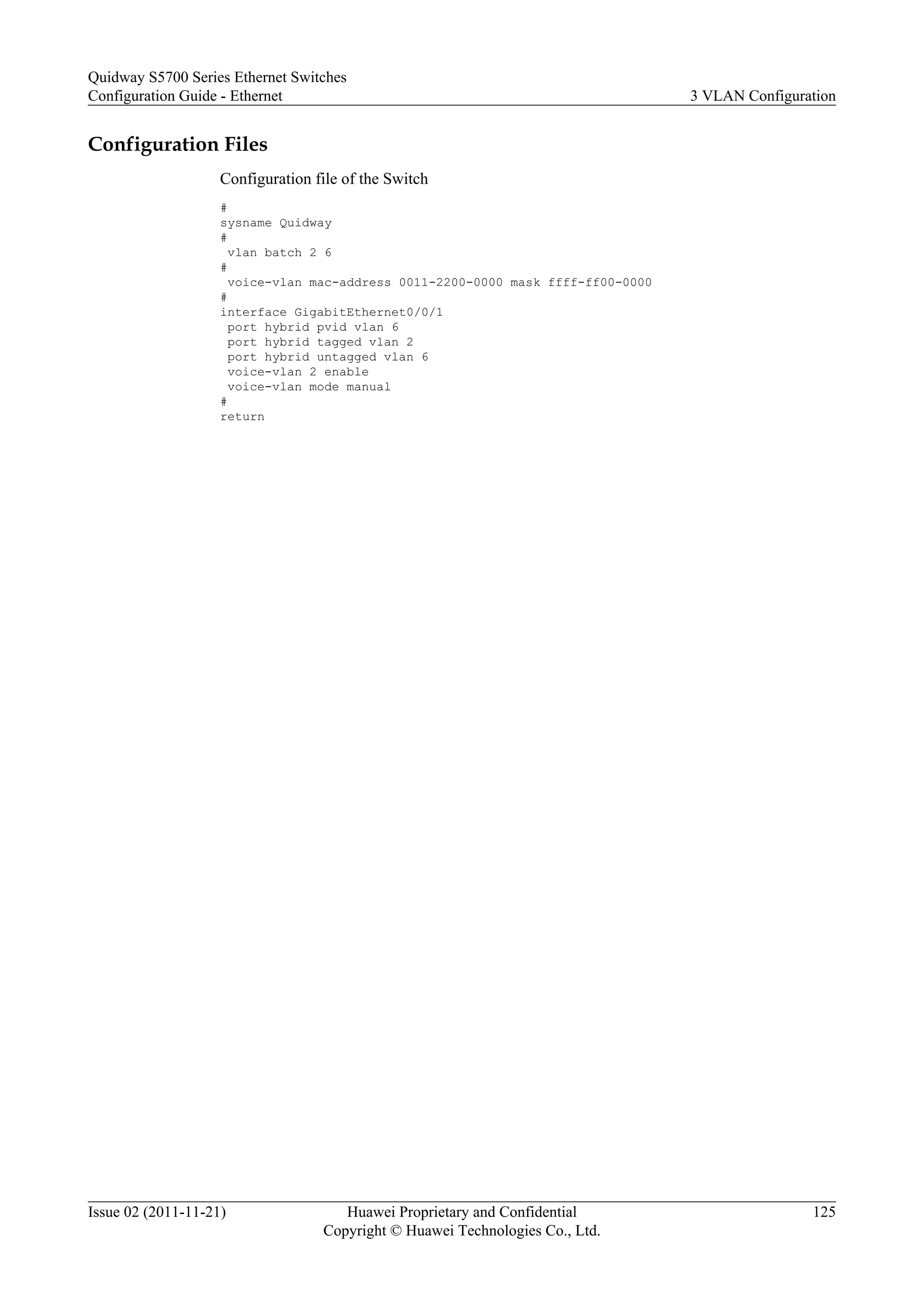 Configuration Files
Configuration file of the Switch
#
sysname Quidway
#
vlan batch 2 6
#
voice-vlan mac-address 0011-2200-0000 mask ffff-ff00-0000
#
interface GigabitEthernet0/0/1
port hybrid pvid vlan 6
port hybrid tagged vlan 2
port hybrid untagged vlan 6
voice-vlan 2 enable
voice-vlan mode manual
#
return
Quidway S5700 Series Ethernet Switches
Configuration Guide - Ethernet 3 VLAN Configuration
Issue 02 (2011-11-21) Huawei Proprietary and Confidential
Copyright © Huawei Technologies Co., Ltd.
125
 