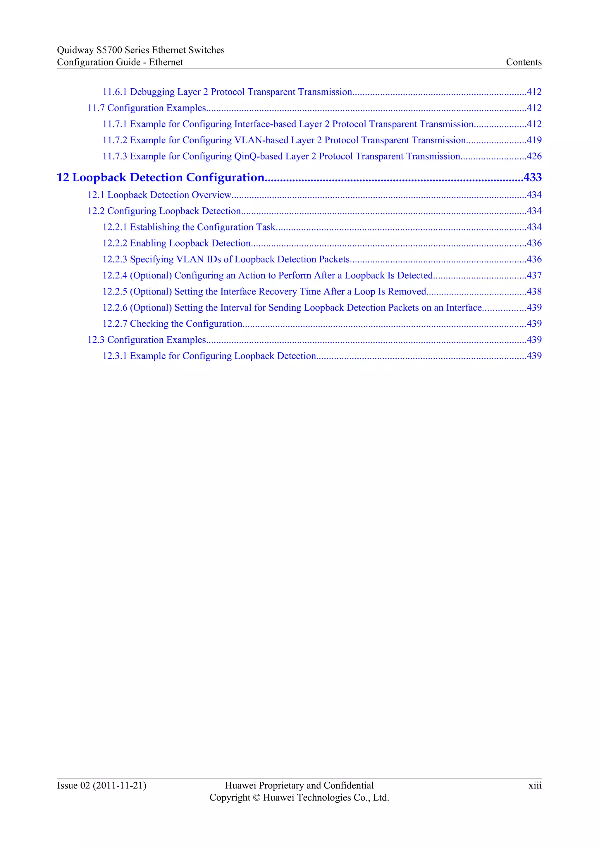 11.6.1 Debugging Layer 2 Protocol Transparent Transmission.....................................................................412
11.7 Configuration Examples...............................................................................................................................412
11.7.1 Example for Configuring Interface-based Layer 2 Protocol Transparent Transmission.....................412
11.7.2 Example for Configuring VLAN-based Layer 2 Protocol Transparent Transmission........................419
11.7.3 Example for Configuring QinQ-based Layer 2 Protocol Transparent Transmission..........................426
12 Loopback Detection Configuration.....................................................................................433
12.1 Loopback Detection Overview.....................................................................................................................434
12.2 Configuring Loopback Detection.................................................................................................................434
12.2.1 Establishing the Configuration Task...................................................................................................434
12.2.2 Enabling Loopback Detection.............................................................................................................436
12.2.3 Specifying VLAN IDs of Loopback Detection Packets......................................................................436
12.2.4 (Optional) Configuring an Action to Perform After a Loopback Is Detected.....................................437
12.2.5 (Optional) Setting the Interface Recovery Time After a Loop Is Removed........................................438
12.2.6 (Optional) Setting the Interval for Sending Loopback Detection Packets on an Interface.................439
12.2.7 Checking the Configuration.................................................................................................................439
12.3 Configuration Examples...............................................................................................................................439
12.3.1 Example for Configuring Loopback Detection...................................................................................439
Quidway S5700 Series Ethernet Switches
Configuration Guide - Ethernet Contents
Issue 02 (2011-11-21) Huawei Proprietary and Confidential
Copyright © Huawei Technologies Co., Ltd.
xiii
 