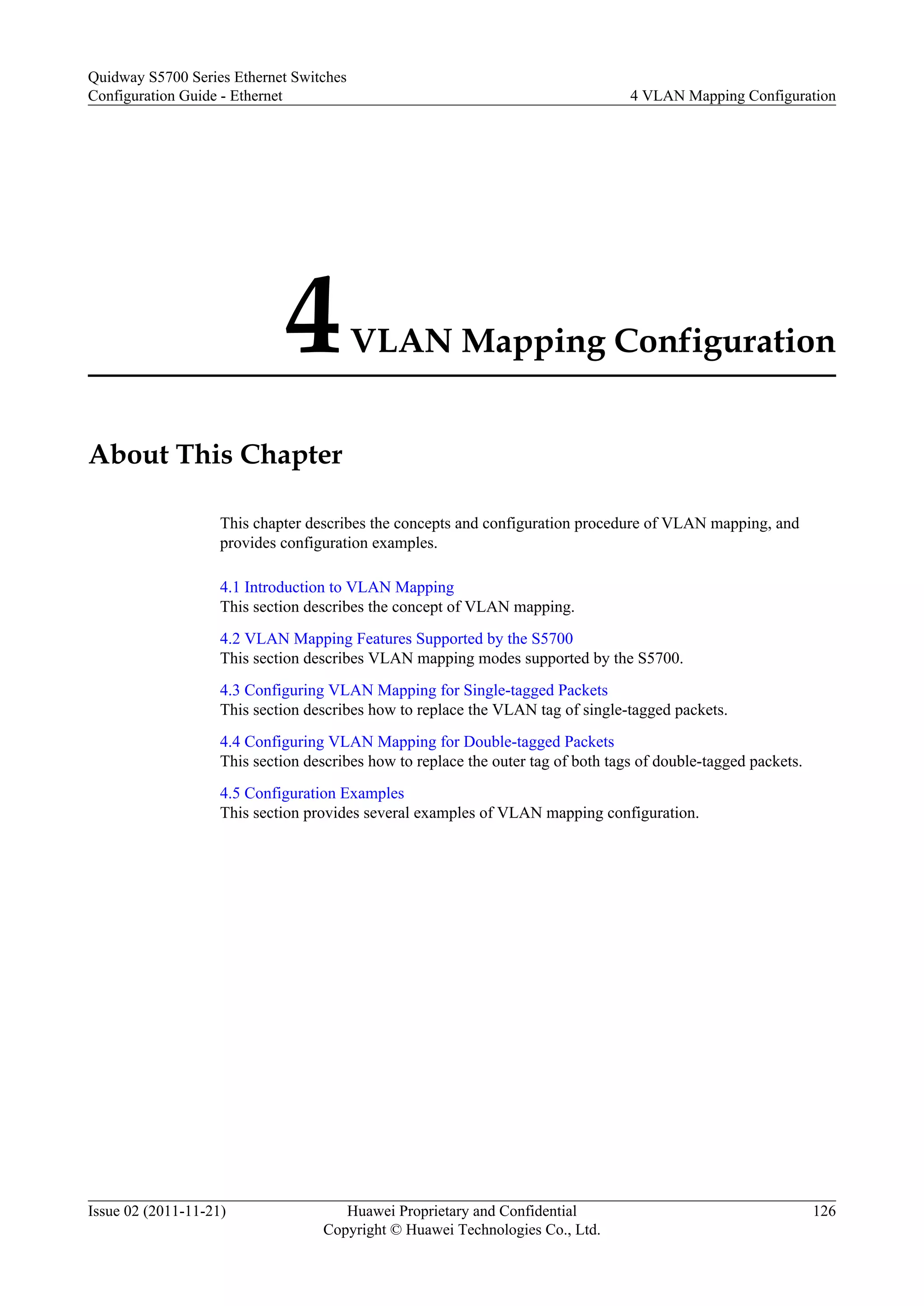 4VLAN Mapping Configuration
About This Chapter
This chapter describes the concepts and configuration procedure of VLAN mapping, and
provides configuration examples.
4.1 Introduction to VLAN Mapping
This section describes the concept of VLAN mapping.
4.2 VLAN Mapping Features Supported by the S5700
This section describes VLAN mapping modes supported by the S5700.
4.3 Configuring VLAN Mapping for Single-tagged Packets
This section describes how to replace the VLAN tag of single-tagged packets.
4.4 Configuring VLAN Mapping for Double-tagged Packets
This section describes how to replace the outer tag of both tags of double-tagged packets.
4.5 Configuration Examples
This section provides several examples of VLAN mapping configuration.
Quidway S5700 Series Ethernet Switches
Configuration Guide - Ethernet 4 VLAN Mapping Configuration
Issue 02 (2011-11-21) Huawei Proprietary and Confidential
Copyright © Huawei Technologies Co., Ltd.
126
 