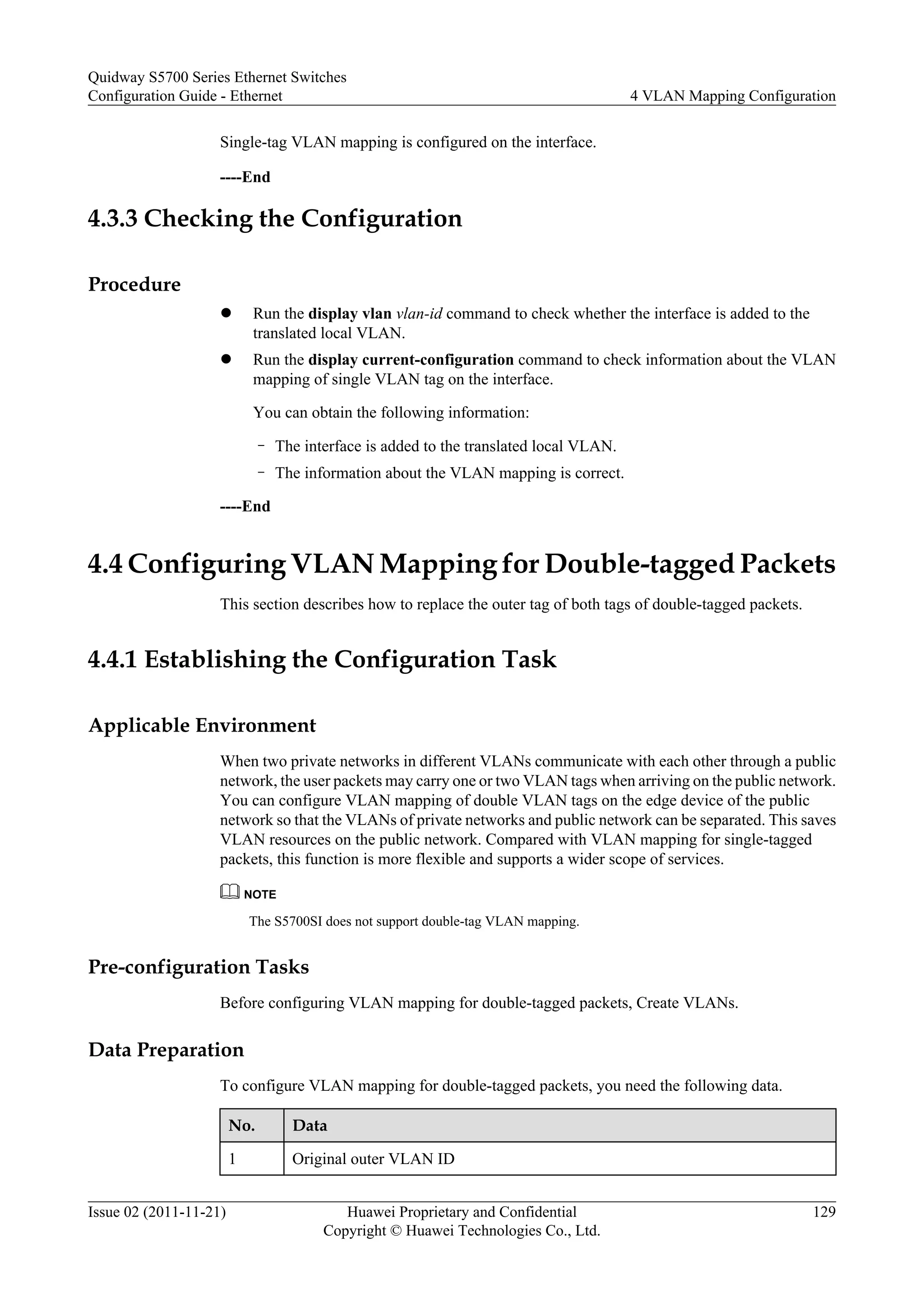 Single-tag VLAN mapping is configured on the interface.
----End
4.3.3 Checking the Configuration
Procedure
l Run the display vlan vlan-id command to check whether the interface is added to the
translated local VLAN.
l Run the display current-configuration command to check information about the VLAN
mapping of single VLAN tag on the interface.
You can obtain the following information:
– The interface is added to the translated local VLAN.
– The information about the VLAN mapping is correct.
----End
4.4 Configuring VLAN Mapping for Double-tagged Packets
This section describes how to replace the outer tag of both tags of double-tagged packets.
4.4.1 Establishing the Configuration Task
Applicable Environment
When two private networks in different VLANs communicate with each other through a public
network, the user packets may carry one or two VLAN tags when arriving on the public network.
You can configure VLAN mapping of double VLAN tags on the edge device of the public
network so that the VLANs of private networks and public network can be separated. This saves
VLAN resources on the public network. Compared with VLAN mapping for single-tagged
packets, this function is more flexible and supports a wider scope of services.
NOTE
The S5700SI does not support double-tag VLAN mapping.
Pre-configuration Tasks
Before configuring VLAN mapping for double-tagged packets, Create VLANs.
Data Preparation
To configure VLAN mapping for double-tagged packets, you need the following data.
No. Data
1 Original outer VLAN ID
Quidway S5700 Series Ethernet Switches
Configuration Guide - Ethernet 4 VLAN Mapping Configuration
Issue 02 (2011-11-21) Huawei Proprietary and Confidential
Copyright © Huawei Technologies Co., Ltd.
129
 