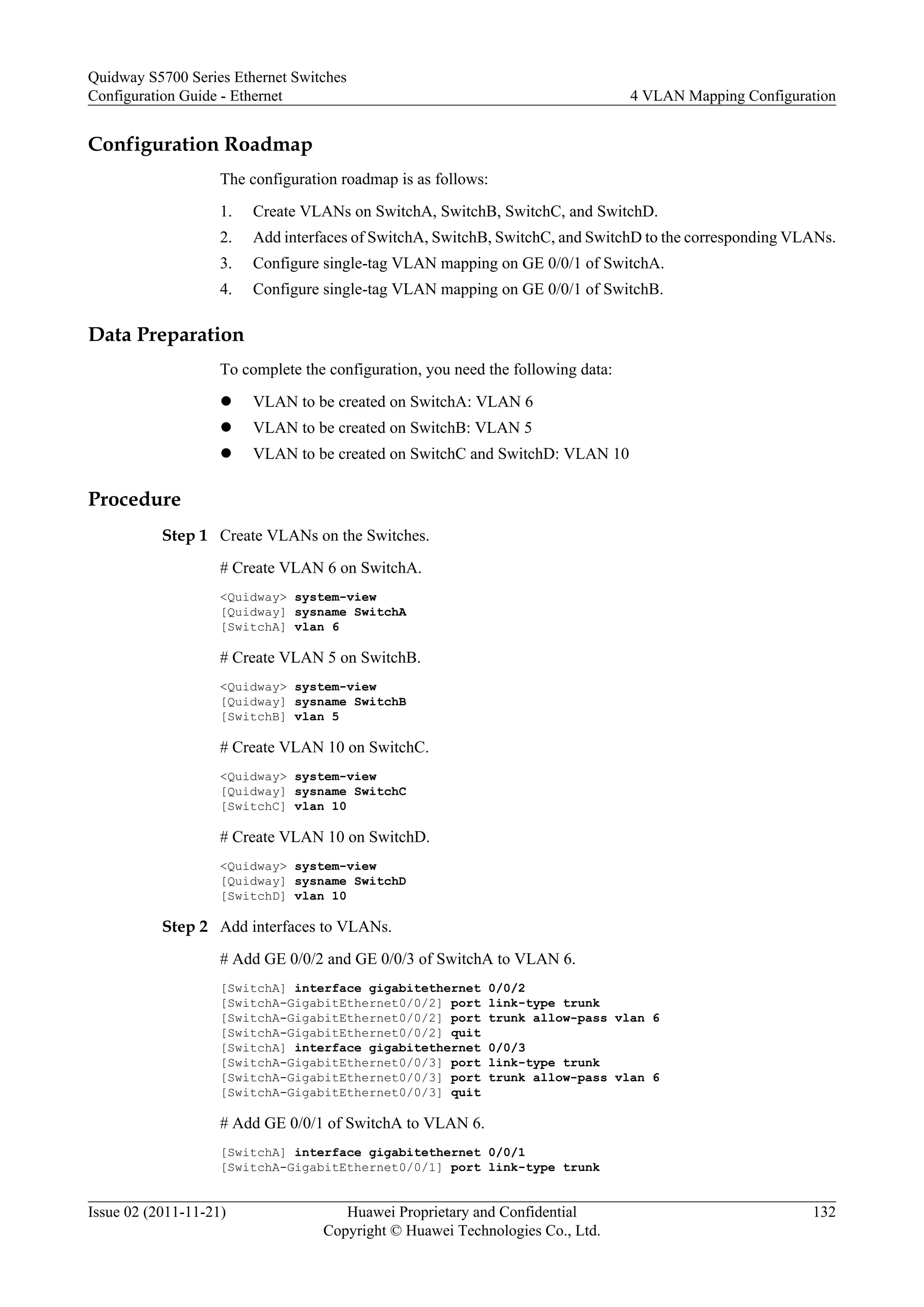 Configuration Roadmap
The configuration roadmap is as follows:
1. Create VLANs on SwitchA, SwitchB, SwitchC, and SwitchD.
2. Add interfaces of SwitchA, SwitchB, SwitchC, and SwitchD to the corresponding VLANs.
3. Configure single-tag VLAN mapping on GE 0/0/1 of SwitchA.
4. Configure single-tag VLAN mapping on GE 0/0/1 of SwitchB.
Data Preparation
To complete the configuration, you need the following data:
l VLAN to be created on SwitchA: VLAN 6
l VLAN to be created on SwitchB: VLAN 5
l VLAN to be created on SwitchC and SwitchD: VLAN 10
Procedure
Step 1 Create VLANs on the Switches.
# Create VLAN 6 on SwitchA.
<Quidway> system-view
[Quidway] sysname SwitchA
[SwitchA] vlan 6
# Create VLAN 5 on SwitchB.
<Quidway> system-view
[Quidway] sysname SwitchB
[SwitchB] vlan 5
# Create VLAN 10 on SwitchC.
<Quidway> system-view
[Quidway] sysname SwitchC
[SwitchC] vlan 10
# Create VLAN 10 on SwitchD.
<Quidway> system-view
[Quidway] sysname SwitchD
[SwitchD] vlan 10
Step 2 Add interfaces to VLANs.
# Add GE 0/0/2 and GE 0/0/3 of SwitchA to VLAN 6.
[SwitchA] interface gigabitethernet 0/0/2
[SwitchA-GigabitEthernet0/0/2] port link-type trunk
[SwitchA-GigabitEthernet0/0/2] port trunk allow-pass vlan 6
[SwitchA-GigabitEthernet0/0/2] quit
[SwitchA] interface gigabitethernet 0/0/3
[SwitchA-GigabitEthernet0/0/3] port link-type trunk
[SwitchA-GigabitEthernet0/0/3] port trunk allow-pass vlan 6
[SwitchA-GigabitEthernet0/0/3] quit
# Add GE 0/0/1 of SwitchA to VLAN 6.
[SwitchA] interface gigabitethernet 0/0/1
[SwitchA-GigabitEthernet0/0/1] port link-type trunk
Quidway S5700 Series Ethernet Switches
Configuration Guide - Ethernet 4 VLAN Mapping Configuration
Issue 02 (2011-11-21) Huawei Proprietary and Confidential
Copyright © Huawei Technologies Co., Ltd.
132
 