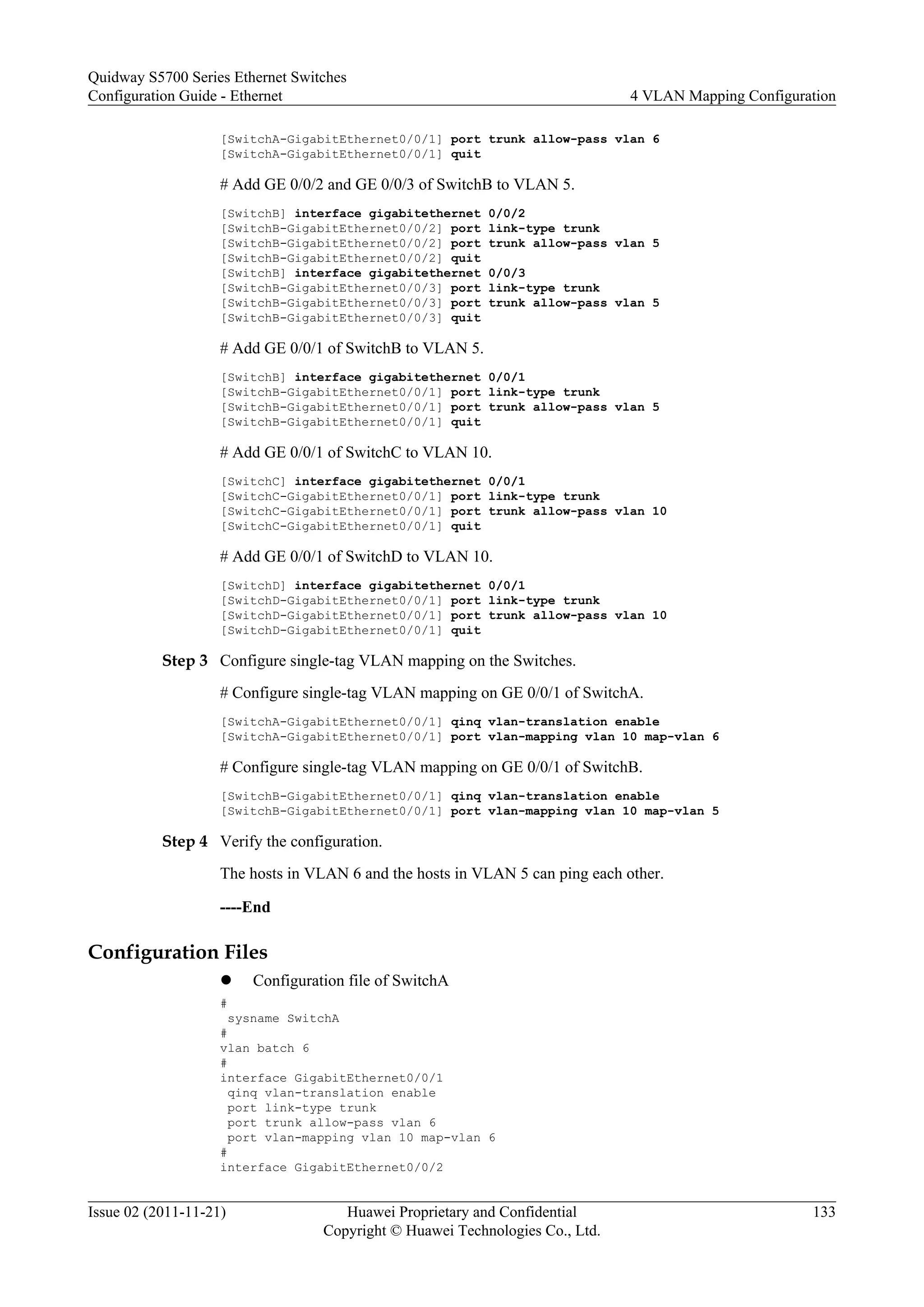 [SwitchA-GigabitEthernet0/0/1] port trunk allow-pass vlan 6
[SwitchA-GigabitEthernet0/0/1] quit
# Add GE 0/0/2 and GE 0/0/3 of SwitchB to VLAN 5.
[SwitchB] interface gigabitethernet 0/0/2
[SwitchB-GigabitEthernet0/0/2] port link-type trunk
[SwitchB-GigabitEthernet0/0/2] port trunk allow-pass vlan 5
[SwitchB-GigabitEthernet0/0/2] quit
[SwitchB] interface gigabitethernet 0/0/3
[SwitchB-GigabitEthernet0/0/3] port link-type trunk
[SwitchB-GigabitEthernet0/0/3] port trunk allow-pass vlan 5
[SwitchB-GigabitEthernet0/0/3] quit
# Add GE 0/0/1 of SwitchB to VLAN 5.
[SwitchB] interface gigabitethernet 0/0/1
[SwitchB-GigabitEthernet0/0/1] port link-type trunk
[SwitchB-GigabitEthernet0/0/1] port trunk allow-pass vlan 5
[SwitchB-GigabitEthernet0/0/1] quit
# Add GE 0/0/1 of SwitchC to VLAN 10.
[SwitchC] interface gigabitethernet 0/0/1
[SwitchC-GigabitEthernet0/0/1] port link-type trunk
[SwitchC-GigabitEthernet0/0/1] port trunk allow-pass vlan 10
[SwitchC-GigabitEthernet0/0/1] quit
# Add GE 0/0/1 of SwitchD to VLAN 10.
[SwitchD] interface gigabitethernet 0/0/1
[SwitchD-GigabitEthernet0/0/1] port link-type trunk
[SwitchD-GigabitEthernet0/0/1] port trunk allow-pass vlan 10
[SwitchD-GigabitEthernet0/0/1] quit
Step 3 Configure single-tag VLAN mapping on the Switches.
# Configure single-tag VLAN mapping on GE 0/0/1 of SwitchA.
[SwitchA-GigabitEthernet0/0/1] qinq vlan-translation enable
[SwitchA-GigabitEthernet0/0/1] port vlan-mapping vlan 10 map-vlan 6
# Configure single-tag VLAN mapping on GE 0/0/1 of SwitchB.
[SwitchB-GigabitEthernet0/0/1] qinq vlan-translation enable
[SwitchB-GigabitEthernet0/0/1] port vlan-mapping vlan 10 map-vlan 5
Step 4 Verify the configuration.
The hosts in VLAN 6 and the hosts in VLAN 5 can ping each other.
----End
Configuration Files
l Configuration file of SwitchA
#
sysname SwitchA
#
vlan batch 6
#
interface GigabitEthernet0/0/1
qinq vlan-translation enable
port link-type trunk
port trunk allow-pass vlan 6
port vlan-mapping vlan 10 map-vlan 6
#
interface GigabitEthernet0/0/2
Quidway S5700 Series Ethernet Switches
Configuration Guide - Ethernet 4 VLAN Mapping Configuration
Issue 02 (2011-11-21) Huawei Proprietary and Confidential
Copyright © Huawei Technologies Co., Ltd.
133
 