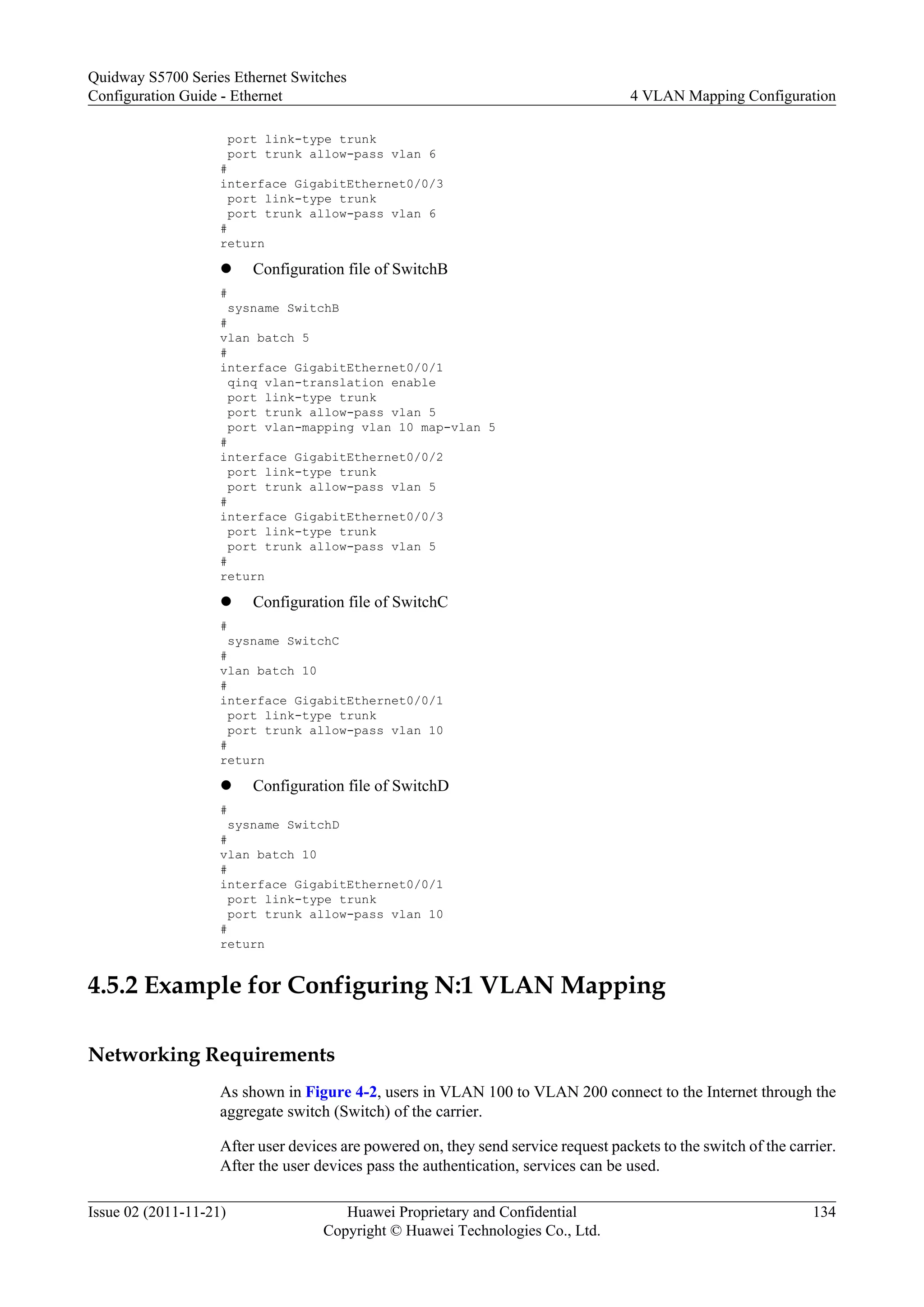 port link-type trunk
port trunk allow-pass vlan 6
#
interface GigabitEthernet0/0/3
port link-type trunk
port trunk allow-pass vlan 6
#
return
l Configuration file of SwitchB
#
sysname SwitchB
#
vlan batch 5
#
interface GigabitEthernet0/0/1
qinq vlan-translation enable
port link-type trunk
port trunk allow-pass vlan 5
port vlan-mapping vlan 10 map-vlan 5
#
interface GigabitEthernet0/0/2
port link-type trunk
port trunk allow-pass vlan 5
#
interface GigabitEthernet0/0/3
port link-type trunk
port trunk allow-pass vlan 5
#
return
l Configuration file of SwitchC
#
sysname SwitchC
#
vlan batch 10
#
interface GigabitEthernet0/0/1
port link-type trunk
port trunk allow-pass vlan 10
#
return
l Configuration file of SwitchD
#
sysname SwitchD
#
vlan batch 10
#
interface GigabitEthernet0/0/1
port link-type trunk
port trunk allow-pass vlan 10
#
return
4.5.2 Example for Configuring N:1 VLAN Mapping
Networking Requirements
As shown in Figure 4-2, users in VLAN 100 to VLAN 200 connect to the Internet through the
aggregate switch (Switch) of the carrier.
After user devices are powered on, they send service request packets to the switch of the carrier.
After the user devices pass the authentication, services can be used.
Quidway S5700 Series Ethernet Switches
Configuration Guide - Ethernet 4 VLAN Mapping Configuration
Issue 02 (2011-11-21) Huawei Proprietary and Confidential
Copyright © Huawei Technologies Co., Ltd.
134
 