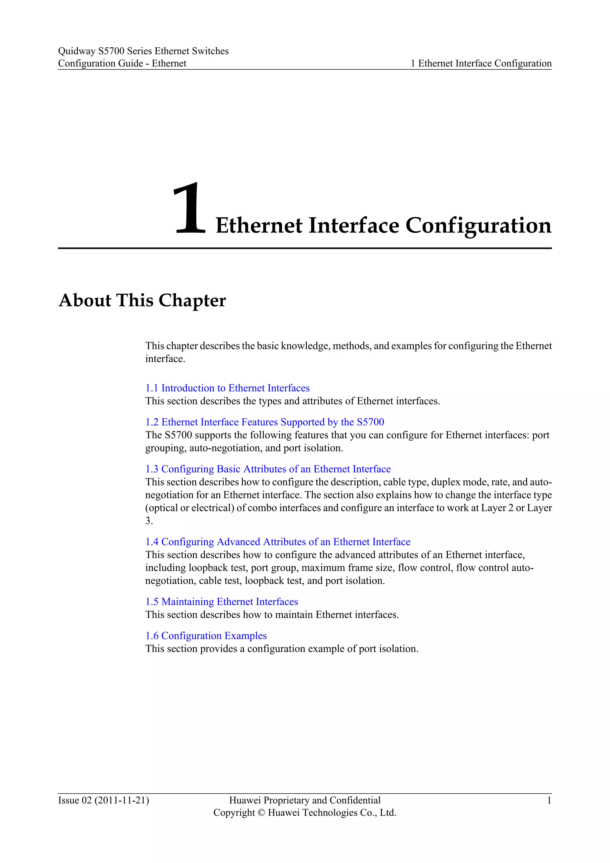 1Ethernet Interface Configuration
About This Chapter
This chapter describes the basic knowledge, methods, and examples for configuring the Ethernet
interface.
1.1 Introduction to Ethernet Interfaces
This section describes the types and attributes of Ethernet interfaces.
1.2 Ethernet Interface Features Supported by the S5700
The S5700 supports the following features that you can configure for Ethernet interfaces: port
grouping, auto-negotiation, and port isolation.
1.3 Configuring Basic Attributes of an Ethernet Interface
This section describes how to configure the description, cable type, duplex mode, rate, and auto-
negotiation for an Ethernet interface. The section also explains how to change the interface type
(optical or electrical) of combo interfaces and configure an interface to work at Layer 2 or Layer
3.
1.4 Configuring Advanced Attributes of an Ethernet Interface
This section describes how to configure the advanced attributes of an Ethernet interface,
including loopback test, port group, maximum frame size, flow control, flow control auto-
negotiation, cable test, loopback test, and port isolation.
1.5 Maintaining Ethernet Interfaces
This section describes how to maintain Ethernet interfaces.
1.6 Configuration Examples
This section provides a configuration example of port isolation.
Quidway S5700 Series Ethernet Switches
Configuration Guide - Ethernet 1 Ethernet Interface Configuration
Issue 02 (2011-11-21) Huawei Proprietary and Confidential
Copyright © Huawei Technologies Co., Ltd.
1
 