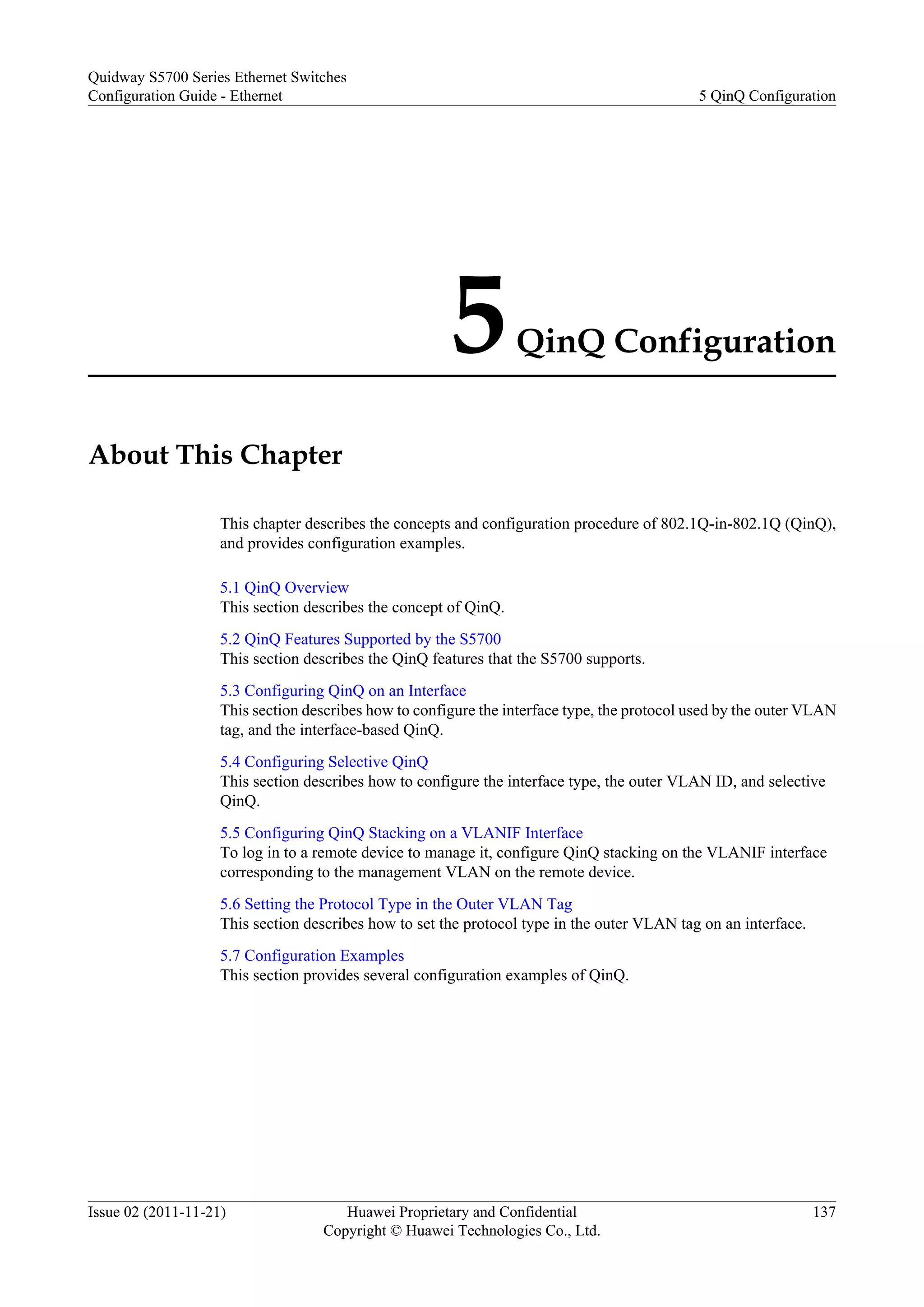 5QinQ Configuration
About This Chapter
This chapter describes the concepts and configuration procedure of 802.1Q-in-802.1Q (QinQ),
and provides configuration examples.
5.1 QinQ Overview
This section describes the concept of QinQ.
5.2 QinQ Features Supported by the S5700
This section describes the QinQ features that the S5700 supports.
5.3 Configuring QinQ on an Interface
This section describes how to configure the interface type, the protocol used by the outer VLAN
tag, and the interface-based QinQ.
5.4 Configuring Selective QinQ
This section describes how to configure the interface type, the outer VLAN ID, and selective
QinQ.
5.5 Configuring QinQ Stacking on a VLANIF Interface
To log in to a remote device to manage it, configure QinQ stacking on the VLANIF interface
corresponding to the management VLAN on the remote device.
5.6 Setting the Protocol Type in the Outer VLAN Tag
This section describes how to set the protocol type in the outer VLAN tag on an interface.
5.7 Configuration Examples
This section provides several configuration examples of QinQ.
Quidway S5700 Series Ethernet Switches
Configuration Guide - Ethernet 5 QinQ Configuration
Issue 02 (2011-11-21) Huawei Proprietary and Confidential
Copyright © Huawei Technologies Co., Ltd.
137
 