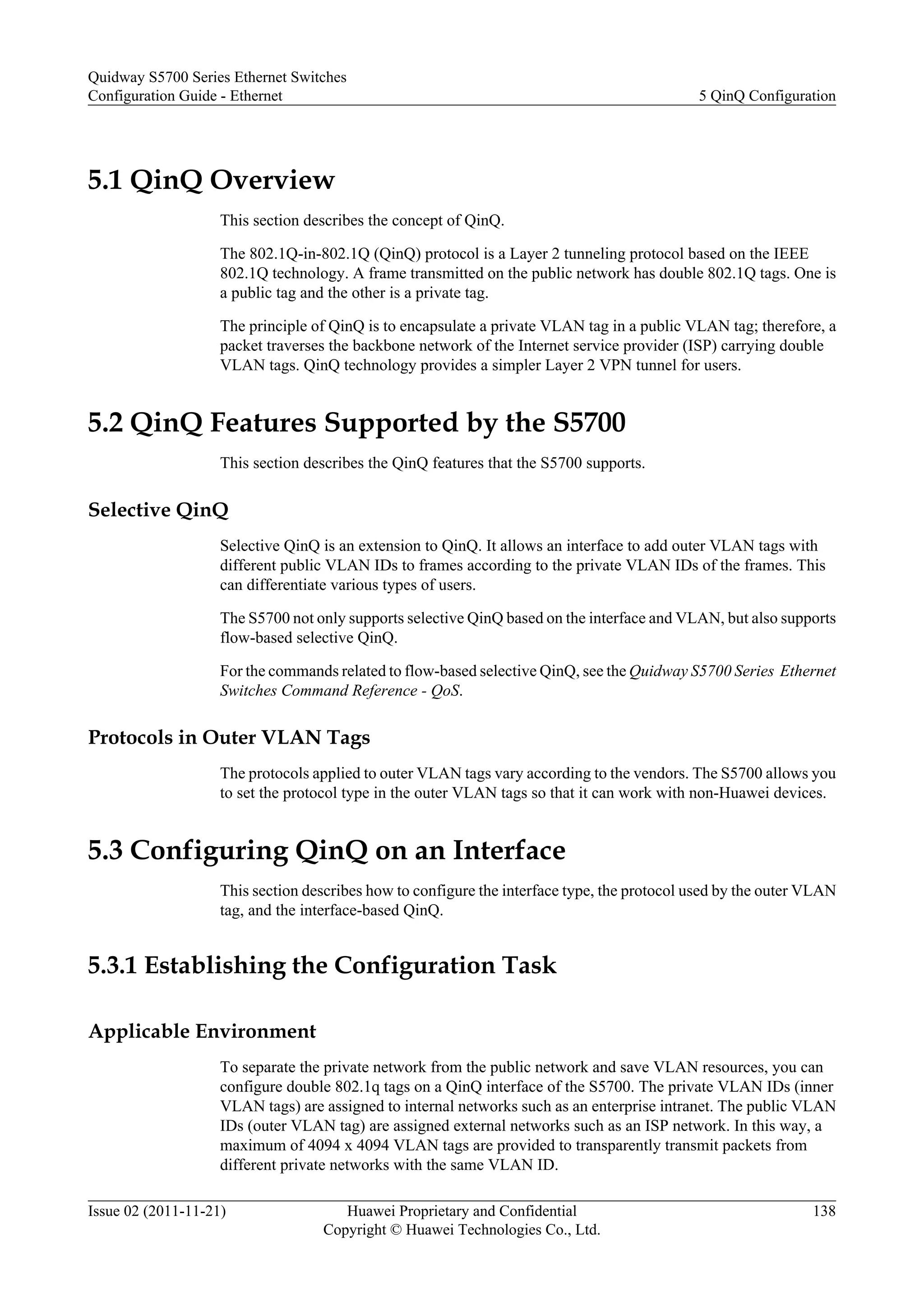 5.1 QinQ Overview
This section describes the concept of QinQ.
The 802.1Q-in-802.1Q (QinQ) protocol is a Layer 2 tunneling protocol based on the IEEE
802.1Q technology. A frame transmitted on the public network has double 802.1Q tags. One is
a public tag and the other is a private tag.
The principle of QinQ is to encapsulate a private VLAN tag in a public VLAN tag; therefore, a
packet traverses the backbone network of the Internet service provider (ISP) carrying double
VLAN tags. QinQ technology provides a simpler Layer 2 VPN tunnel for users.
5.2 QinQ Features Supported by the S5700
This section describes the QinQ features that the S5700 supports.
Selective QinQ
Selective QinQ is an extension to QinQ. It allows an interface to add outer VLAN tags with
different public VLAN IDs to frames according to the private VLAN IDs of the frames. This
can differentiate various types of users.
The S5700 not only supports selective QinQ based on the interface and VLAN, but also supports
flow-based selective QinQ.
For the commands related to flow-based selective QinQ, see the Quidway S5700 Series Ethernet
Switches Command Reference - QoS.
Protocols in Outer VLAN Tags
The protocols applied to outer VLAN tags vary according to the vendors. The S5700 allows you
to set the protocol type in the outer VLAN tags so that it can work with non-Huawei devices.
5.3 Configuring QinQ on an Interface
This section describes how to configure the interface type, the protocol used by the outer VLAN
tag, and the interface-based QinQ.
5.3.1 Establishing the Configuration Task
Applicable Environment
To separate the private network from the public network and save VLAN resources, you can
configure double 802.1q tags on a QinQ interface of the S5700. The private VLAN IDs (inner
VLAN tags) are assigned to internal networks such as an enterprise intranet. The public VLAN
IDs (outer VLAN tag) are assigned external networks such as an ISP network. In this way, a
maximum of 4094 x 4094 VLAN tags are provided to transparently transmit packets from
different private networks with the same VLAN ID.
Quidway S5700 Series Ethernet Switches
Configuration Guide - Ethernet 5 QinQ Configuration
Issue 02 (2011-11-21) Huawei Proprietary and Confidential
Copyright © Huawei Technologies Co., Ltd.
138
 