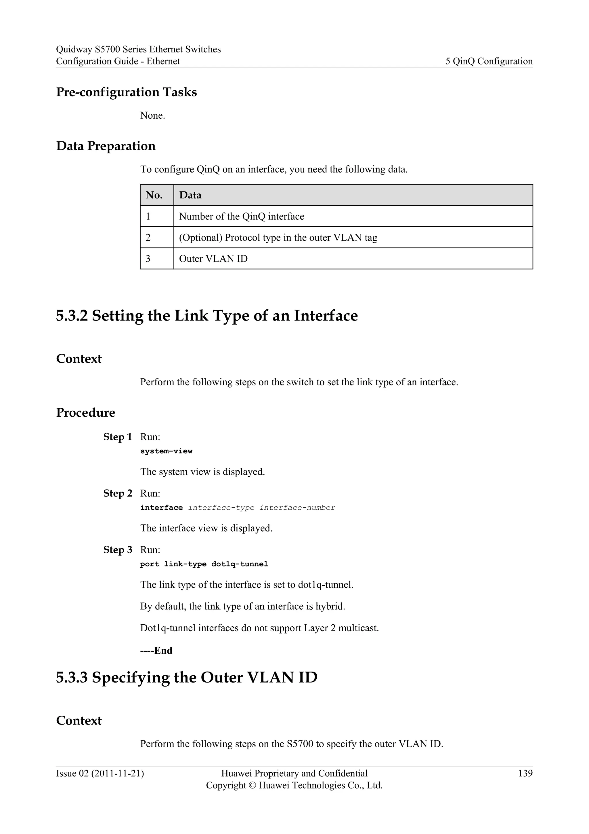 Pre-configuration Tasks
None.
Data Preparation
To configure QinQ on an interface, you need the following data.
No. Data
1 Number of the QinQ interface
2 (Optional) Protocol type in the outer VLAN tag
3 Outer VLAN ID
5.3.2 Setting the Link Type of an Interface
Context
Perform the following steps on the switch to set the link type of an interface.
Procedure
Step 1 Run:
system-view
The system view is displayed.
Step 2 Run:
interface interface-type interface-number
The interface view is displayed.
Step 3 Run:
port link-type dot1q-tunnel
The link type of the interface is set to dot1q-tunnel.
By default, the link type of an interface is hybrid.
Dot1q-tunnel interfaces do not support Layer 2 multicast.
----End
5.3.3 Specifying the Outer VLAN ID
Context
Perform the following steps on the S5700 to specify the outer VLAN ID.
Quidway S5700 Series Ethernet Switches
Configuration Guide - Ethernet 5 QinQ Configuration
Issue 02 (2011-11-21) Huawei Proprietary and Confidential
Copyright © Huawei Technologies Co., Ltd.
139
 